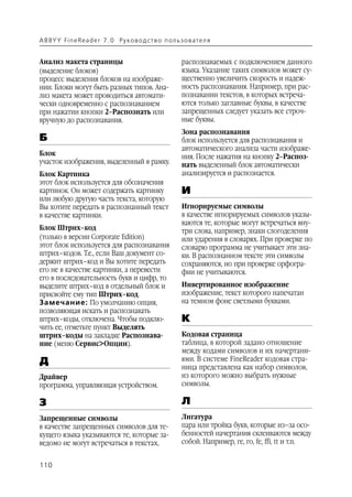 A B BY Y Fi n e Re a d e r 7 . 0 Ру ко в о д ст в о п ол ь з о в а т е л я


Анализ макета страницы                                       распознаваемых с подключением данного
(выделение блоков)                                           языка. Указание таких символов может су
процесс выделения блоков на изображе                         щественно увеличить скорость и надеж
нии. Блоки могут быть разных типов. Ана                      ность распознавания. Например, при рас
лиз макета может проводиться автомати                        познавании текстов, в которых встреча
чески одновременно с распознаванием                          ются только заглавные буквы, в качестве
при нажатии кнопки 2–Распознать или                          запрещенных следует указать все строч
вручную до распознавания.                                    ные буквы.
                                                             Зона распознавания
Б                                                            блок используется для распознавания и
                                                             автоматического анализа части изображе
Блок                                                         ния. После нажатия на кнопку 2–Распоз
участок изображения, выделенный в рамку.                     нать выделенный блок автоматически
Блок Картинка                                                анализируется и распознается.
этот блок используется для обозначения
картинок. Он может содержать картинку                        И
или любую другую часть текста, которую
Вы хотите передать в распознанный текст                      Игнорируемые символы
в качестве картинки.                                         в качестве игнорируемых символов указы
                                                             ваются те, которые могут встречаться вну
Блок Штрих–код                                               три слова, например, знаки слогоделения
(только в версии Corporate Edition)                          или ударения в словарях. При проверке по
этот блок используется для распознавания                     словарю программа не учитывает эти зна
штрих–кодов. Т.е., если Ваш документ со                      ки. В распознанном тексте эти символы
держит штрих–код и Вы хотите передать                        сохраняются, но при проверке орфогра
его не в качестве картинки, а перевести                      фии не учитываются.
его в последовательность букв и цифр, то
выделите штрих–код в отдельный блок и                        Инвертированное изображение
присвойте ему тип Штрих–код.                                 изображение, текст которого напечатан
Замечание: По умолчанию опция,                               на темном фоне светлыми буквами.
позволяющая искать и распознавать
штрих–коды, отключена. Чтобы подклю                          К
чить ее, отметьте пункт Выделять
штрих–коды на закладке Распознава                            Кодовая страница
ние (меню Сервис>Опции).                                     таблица, в которой задано отношение
                                                             между кодами символов и их начертани
Д                                                            ями. В системе FineReader кодовая стра
                                                             ница представлена как набор символов,
Драйвер                                                      из которого можно выбрать нужные
программа, управляющая устройством.                          символы.

З                                                            Л
Запрещенные символы                                          Лигатура
в качестве запрещенных символов для те                       пара или тройка букв, которые из–за осо
кущего языка указываются те, которые за                      бенностей начертания склеиваются между
ведомо не могут встречаться в текстах,                       собой. Например, ге, го, fe, ffi, tt и т.п.


110
 