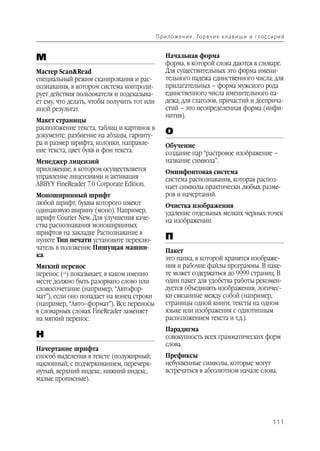 П р и л о же н и е . Го р я ч и е к л а в и ш и и гл о с са р и й


М                                                Начальная форма
                                                 форма, в которой слова даются в словаре.
Мастер Scan&Read                                 Для существительных это форма имени
специальный режим сканирования и рас             тельного падежа единственного числа; для
познавания, в котором система контроли           прилагательных – форма мужского рода
рует действия пользователя и подсказыва          единственного числа именительного па
ет ему, что делать, чтобы получить тот или       дежа; для глаголов, причастий и дееприча
иной результат.                                  стий – это неопределенная форма (инфи
                                                 нитив).
Макет страницы
расположение текста, таблиц и картинок в
документе, разбиение на абзацы, гарниту          О
ра и размер шрифта, колонки, направле            Обучение
ние текста, цвет букв и фон текста.              создание пар “растровое изображение –
Менеджер лицензий                                название символа”.
приложение, в котором осуществляется             Омнифонтовая система
управление лицензиями и активация                система распознавания, которая распоз
ABBYY FineReader 7.0 Corporate Edition.          нает символы практически любых разме
Моноширинный шрифт                               ров и начертаний.
любой шрифт, буквы которого имеют                Очистка изображения
одинаковую ширину (моно). Например,              удаление отдельных мелких черных точек
шрифт Courier New. Для улучшения каче            на изображении.
ства распознавания моноширинных
шрифтов на закладке Распознавание в
пункте Тип печати установите переклю             П
чатель в положение Пишущая машин                 Пакет
ка.                                              это папка, в которой хранятся изображе
Мягкий перенос                                   ния и рабочие файлы программы. В паке
перенос (¬) показывает, в каком именно           те может содержаться до 9999 страниц. В
месте должно быть разорвано слово или            один пакет для удобства работы рекомен
словосочетание (например, “Автофор               дуется объединять изображения, логичес
мат”), если оно попадает на конец строки         ки связанные между собой (например,
(например, “Авто–формат”). Все переносы          страницы одной книги, тексты на одном
в словарных словах FineReader заменяет           языке или изображения с однотипным
на мягкий перенос.                               расположением текста и т.д.).
                                                 Парадигма
Н                                                совокупность всех грамматических форм
                                                 слова.
Начертание шрифта
способ выделения в тексте (полужирный,           Префиксы
наклонный, с подчеркиванием, перечерк            небуквенные символы, которые могут
нутый, верхний индекс, нижний индекс,            встречаться в абсолютном начале слова.
малые прописные).




                                                                                                        111
 