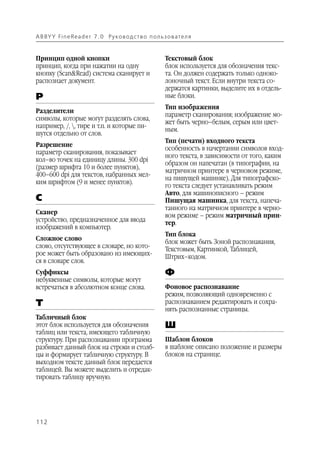 A B BY Y Fi n e Re a d e r 7 . 0 Ру ко в о д ст в о п ол ь з о в а т е л я


Принцип одной кнопки                                         Текстовый блок
принцип, когда при нажатии на одну                           блок используется для обозначения текс
кнопку (Scan&Read) система сканирует и                       та. Он должен содержать только одноко
распознает документ.                                         лоночный текст. Если внутри текста со
                                                             держатся картинки, выделите их в отдель
Р                                                            ные блоки.
                                                             Тип изображения
Разделители
                                                             параметр сканирования; изображение мо
символы, которые могут разделять слова,
                                                             жет быть черно–белым, серым или цвет
например, /, , тире и т.п. и которые пи
                                                             ным.
шутся отдельно от слов.
                                                             Тип (печати) входного текста
Разрешение
                                                             особенность в начертании символов вход
параметр сканирования, показывает
                                                             ного текста, в зависимости от того, каким
кол–во точек на единицу длины. 300 dpi
                                                             образом он напечатан (в типографии, на
(размер шрифта 10 и более пунктов),
                                                             матричном принтере в черновом режиме,
400–600 dpi для текстов, набранных мел
                                                             на пишущей машинке). Для типографско
ким шрифтом (9 и менее пунктов).
                                                             го текста следует устанавливать режим
                                                             Авто, для машинописного – режим
С                                                            Пишущая машинка, для текста, напеча
                                                             танного на матричном принтере в черно
Сканер
                                                             вом режиме – режим матричный прин
устройство, предназначенное для ввода                        тер.
изображений в компьютер.
                                                             Тип блока
Сложное слово
                                                             блок может быть Зоной распознавания,
слово, отсутствующее в словаре, но кото                      Текстовым, Картинкой, Таблицей,
рое может быть образовано из имеющих                         Штрих–кодом.
ся в словаре слов.
Суффиксы                                                     Ф
небуквенные символы, которые могут
встречаться в абсолютном конце слова.                        Фоновое распознавание
                                                             режим, позволяющий одновременно с
Т                                                            распознаванием редактировать и сохра
                                                             нять распознанные страницы.
Табличный блок
этот блок используется для обозначения                       Ш
таблиц или текста, имеющего табличную
структуру. При распознавании программа                       Шаблон блоков
разбивает данный блок на строки и столб                      в шаблоне описано положение и размеры
цы и формирует табличную структуру. В                        блоков на странице.
выходном тексте данный блок передается
таблицей. Вы можете выделить и отредак
тировать таблицу вручную.




112
 