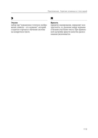 П р и л о же н и е . Го р я ч и е к л а в и ш и и гл о с са р и й



Э                                            Я
Эталон                                       Яркость
набор пар “усредненное точечное изобра       параметр сканирования, определяет кон
жение символа – его название”, который       трастность, т.е. различие между черными
создается в процессе обучения системы        и белыми участками текста. При правиль
на конкретном тексте.                        ной настройке яркости качество распоз
                                             навания увеличивается.




                                                                                                    113
 