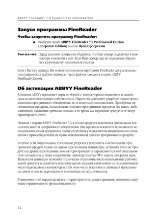 A B BY Y Fi n e Re a d e r 7 . 0 Ру ко в о д ст в о п ол ь з о в а т е л я



Запуск программы FineReader
Чтобы запустить программу FineReader:
               G    Выберите пункт ABBYY FineReader 7.0 Professional Edition
                    (Corporate Edition) в меню Пуск/Программы.

Внимание! Перед запуском программы убедитесь, что Ваш сканер подключен к ком
          пьютеру и включен в сеть. Если Ваш сканер еще не подключен, обрати
          тесь к руководству пользователя сканера.

Если у Вас нет сканера, Вы можете использовать программу FineReader для распознава
ния графических файлов (примеры таких файлов находятся в папке ABBYY
FineReader/Demo).


Об активации ABBYY FineReader
Компания ABBYY принимает меры по борьбе с компьютерным пиратством и защите
прав на интеллектуальную собственность. Пиратство причиняет ущерб не только произ
водителям программного обеспечения, но и конечным пользователям. Приобретая ли
цензионные продукты, пользователи получают программные продукты без каких–либо
изменений, сделанных третьими лицами, в то время как пиратские продукты не могут
гарантировать этого.

Начиная с версии ABBYY FineReader 7.0, в состав продукта включается специальная тех
нология защиты программного обеспечения. Она призвана исключить возможность ис
пользования копий продуктов в случае отсутствия у пользователя лицензионного согла
шения с правообладателем на право использования данного программного продукта.

В случае если лицензионное соглашение разрешает установить и использовать про
граммный продукт только на одном персональном компьютере, установка этого же про
дукта на другие персональные компьютеры приводит к нарушению условий лицензион
ного соглашения, а также к нарушению законодательства РФ о защите авторских прав.
Технология активации позволяет технически ограничить число используемых рабочих
копий продукта и исключить установку одной лицензионной копии на неограниченное
число персональных компьютеров. При этом число установок и активаций программы
на одном и том же персональном компьютере не ограничивается.

В зависимости от версии продукта и территории его распространения, возможны следу
ющие ограничения по функциональности:




12
 