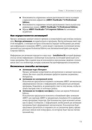 Гл а ва 1 . Уста н о в ка и з а п ус к



          G   Невозможность сохранения и печати распознанного текста на языках
              с кириллическим алфавитом (ABBYY FineReader 7.0 Professional
              Edition);
          G   Невозможность сохранения и печати распознанного текста на всех под
              держиваемых языках (ABBYY FineReader 7.0 Professional Edition);
          G   Версия ABBYY FineReader 7.0 Corporate Edition без активации
              не работает.

Как осуществляется активация?
Процесс активации занимает немного времени и осуществляется при помощи специаль
ного Мастера активации, который встроен в программу. Мастер активации имеет про
стой интерфейс, с помощью которого пользователь передает необходимую для актива
ции информацию в компанию ABBYY, а затем вводит в программу полученный Актива
ционный код (для версии Professional Edition) или Активационный файл (для версии
Corporate Edition).

Информация для активации передается в виде кода – Installation ID, который формиру
ется на основе информации о компьютере пользователя, на который происходит уста
новка программы. При создании кода не используются персональные сведения о пользо
вателе или о его компьютере, которые позволили бы идентифицировать пользователя.
Возможные способы активации:
          G   Активация через Интернет.
              Процесс активации осуществляется автоматически и занимает несколько
              секунд. Для этого способа активации требуется наличие соединения с
              Интернетом.
          G   Активация по электронной почте.
              Пользователю предлагается отправить в компанию ABBYY автоматически
              сформированное письмо с информацией, необходимой для активации
              программы. Пожалуйста, не редактируйте текст и тему письма, чтобы по
              лучить быстрый ответ от почтового робота.
          G   Активация по телефону или факсу (только для версии Professional
              Edition).
              Пользователю предлагается позвонить в ближайший офис компании
              ABBYY или партнеру ABBYY и продиктовать Installation ID и серийный
              номер программы оператору. Для большинства стран возможна актива
              ция по факсу. Сообщение, с информацией, необходимой для активации
              программы будет сформировано автоматически. Пользователю будет
              предложено распечатать и отправить его по указанному факсу, предва
              рительно вписав свой номер факса, по которому будет выслан Актива
              ционный код.



                                                                                          13
 