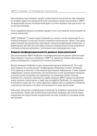 A B BY Y Fi n e Re a d e r 7 . 0 Ру ко в о д ст в о п ол ь з о в а т е л я



При активации через Интернет процесс осуществляется автоматически. При активации
по телефону, факсу или электронной почте пользователь вводит полученный от ABBYY
Активационный код или Активационный файл в соответствующие поля диалогового ок
на мастера активации.

После завершения процесса активации продукт готов к постоянному использованию на
данном компьютере.

ABBYY FineReader 7.0 можно переустанавливать на одном и том же компьютере без по
вторной активации столько раз, сколько потребуется пользователю. Однако, если перед
переустановкой программы была существенно изменена конфигурация компьютера, от
форматирован жесткий диск или переустановлена операционная система, потребуется
повторная активация программы с получением нового активационного кода.
Защита конфиденциальности данных пользователей
Для использования ABBYY FineReader в полнофункциональном режиме требуется акти
вация продукта. В процессе активации в ABBYY не передается никаких персональных
данных пользователя и сохраняется его полная анонимность.

Мастер активации FineReader создает уникальный параметр Installation ID. Этот пара
метр создается на основе данных о конфигурации компьютера в момент активации.
Этот параметр не включает в себя никакой персональной информации, а также никакой
информации о модели компьютера, об установленных на нем программных продуктах,
пользовательских настройках или хранящихся на компьютере данных. Помимо
Installation ID, в процессе активации на сервер компании ABBYY передается серийный
номер, название, номер версии, а также язык интерфейса FineReader. Эта информация
используется только для того, чтобы правильно выбрать язык и содержание сообщения
о результатах активации, и не будет использована ни в каких других целях.

Небольшие изменения в конфигурации компьютера не потребуют проведения повтор
ной активации. Однако при значительных изменениях, например, при полной замене
компьютера или переустановке операционной системы, потребуется повторная актива
ция продукта.




14
 