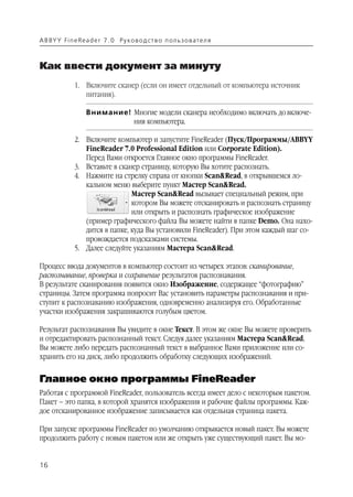 A B BY Y Fi n e Re a d e r 7 . 0 Ру ко в о д ст в о п ол ь з о в а т е л я



Как ввести документ за минуту
               1. Включите сканер (если он имеет отдельный от компьютера источник
                  питания).

                    Внимание! Многие модели сканера необходимо включать до включе
                              ния компьютера.

               2. Включите компьютер и запустите FineReader (Пуск/Программы/ABBYY
                  FineReader 7.0 Professional Edition или Corporate Edition).
                  Перед Вами откроется Главное окно программы FineReader.
               3. Вставьте в сканер страницу, которую Вы хотите распознать.
               4. Нажмите на стрелку справа от кнопки Scan&Read, в открывшемся ло
                  кальном меню выберите пункт Мастер Scan&Read.
                                 Мастер Scan&Read вызывает специальный режим, при
                                 котором Вы можете отсканировать и распознать страницу
                                 или открыть и распознать графическое изображение
                  (пример графического файла Вы можете найти в папке Demo. Она нахо
                  дится в папке, куда Вы установили FineReader). При этом каждый шаг со
                  провождается подсказками системы.
               5. Далее следуйте указаниям Мастера Scan&Read.

Процесс ввода документов в компьютер состоит из четырех этапов: сканирование,
распознавание, проверка и сохранение результатов распознавания.
В результате сканирования появится окно Изображение, содержащее “фотографию”
страницы. Затем программа попросит Вас установить параметры распознавания и при
ступит к распознаванию изображения, одновременно анализируя его. Обработанные
участки изображения закрашиваются голубым цветом.

Результат распознавания Вы увидите в окне Текст. В этом же окне Вы можете проверить
и отредактировать распознанный текст. Следуя далее указаниям Мастера Scan&Read,
Вы можете либо передать распознанный текст в выбранное Вами приложение или со
хранить его на диск, либо продолжить обработку следующих изображений.


Главное окно программы FineReader
Работая с программой FineReader, пользователь всегда имеет дело с некоторым пакетом.
Пакет – это папка, в которой хранятся изображения и рабочие файлы программы. Каж
дое отсканированное изображение записывается как отдельная страница пакета.

При запуске программы FineReader по умолчанию открывается новый пакет. Вы можете
продолжить работу с новым пакетом или же открыть уже существующий пакет. Вы мо


16
 