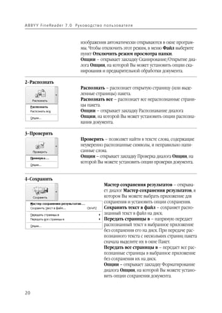 A B BY Y Fi n e Re a d e r 7 . 0 Ру ко в о д ст в о п ол ь з о в а т е л я



                                      изображения автоматически открываются в окне програм
                                      мы. Чтобы отключить этот режим, в меню Файл выберите
                                      пункт Отключить режим просмотра папки.
                                      Опции – открывает закладку Сканирование/Открытие диа
                                      лога Опции, на которой Вы может установить опции ска
                                      нирования и предварительной обработки документа.

2–Распознать
                                      Распознать – распознает открытую страницу (или выде
                                      ленные страницы) пакета.
                                      Распознать все – распознает все нераспознанные страни
                                      цы пакета.
                                      Опции – открывает закладку Распознавание диалога
                                      Опции, на которой Вы может установить опции распозна
                                      вания документа.

3–Проверить
                                      Проверить – позволяет найти в тексте слова, содержащие
                                      неуверенно распознанные символы, и неправильно напи
                                      санные слова.
                                      Опции – открывает закладку Проверка диалога Опции, на
                                      которой Вы можете установить опции проверки документа.


4–Сохранить
                                                      Мастер сохранения результатов – открыва
                                                      ет диалог Мастер сохранения результатов, в
                                                      котором Вы можете выбрать приложение для
                                                      сохранения и установить опции сохранения.
                                                      Сохранить текст в файл – сохраняет распо
                                                      знанный текст в файл на диск.
                                                      Передать страницы в – напрямую передает
                                                      распознанный текст в выбранное приложение
                                                      без сохранения его на диск. При передаче рас
                                                      познанного текста с нескольких страниц пакета
                                                      сначала выделите их в окне Пакет.
                                                      Передать все страницы в – передает все рас
                                                      познанные страницы в выбранное приложение
                                                      без сохранения их на диск.
                                                      Опции – открывает закладку Форматирование
                                                      диалога Опции, на которой Вы можете устано
                                                      вить опции сохранения документа.


20
 
