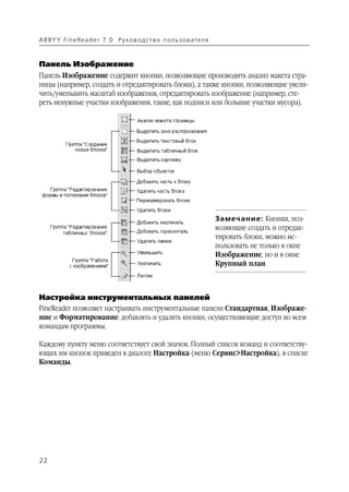 A B BY Y Fi n e Re a d e r 7 . 0 Ру ко в о д ст в о п ол ь з о в а т е л я



Панель Изображение
Панель Изображение содержит кнопки, позволяющие производить анализ макета стра
ницы (например, создать и отредактировать блоки), а также кнопки, позволяющие увели
чить/уменьшить масштаб изображения, отредактировать изображение (например, сте
реть ненужные участки изображения, такие, как подписи или большие участки мусора).




                                                                             Замечание: Кнопки, поз
                                                                             воляющие создать и отредак
                                                                             тировать блоки, можно ис
                                                                             пользовать не только в окне
                                                                             Изображение, но и в окне
                                                                             Крупный план.



Настройка инструментальных панелей
FineReader позволяет настраивать инструментальные панели Стандартная, Изображе
ние и Форматирование: добавлять и удалять кнопки, осуществляющие доступ ко всем
командам программы.

Каждому пункту меню соответствует свой значок. Полный список команд и соответству
ющих им кнопок приведен в диалоге Настройка (меню Сервис>Настройка), в списке
Команды.




22
 