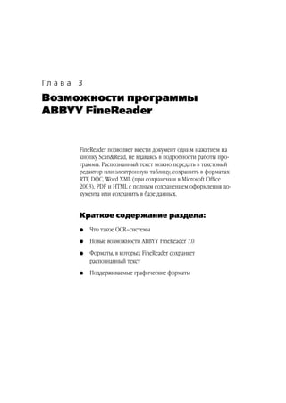 Гл а в а 3
Возможности программы
ABBYY FineReader


         FineReader позволяет ввести документ одним нажатием на
         кнопку Scan&Read, не вдаваясь в подробности работы про
         граммы. Распознанный текст можно передать в текстовый
         редактор или электронную таблицу, сохранить в форматах
         RTF, DOC, Word XML (при сохранении в Microsoft Office
         2003), PDF и HTML с полным сохранением оформления до
         кумента или сохранить в базе данных.


         Краткое содержание раздела:
         G   Что такое OCR–системы
         G   Новые возможности ABBYY FineReader 7.0
         G   Форматы, в которых FineReader сохраняет
             распознанный текст
         G   Поддерживаемые графические форматы
 