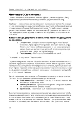 A B BY Y Fi n e Re a d e r 7 . 0 Ру ко в о д ст в о п ол ь з о в а т е л я


Что такое OCR–системы
Системы оптического распознавания символов (Optical Character Recognition – OCR)
предназначены для автоматического ввода печатных документов в компьютер.

FineReader — омнифонтовая система оптического распознавания текстов. Это означает,
что она позволяет распознавать тексты, набранные практически любыми шрифтами, без
предварительного обучения. Особенностью программы FineReader является высокая
точность распознавания и малая чувствительность к дефектам печати, что достигается
благодаря применению технологии “целостного целенаправленного адаптивного рас
познавания”.
Процесс ввода документа в компьютер можно подразделить
на два этапа:
               1. Сканирование. На первом этапе сканер играет роль “глаза” Вашего
                  компьютера: “просматривает” изображение и передает его компьютеру.
                  При этом полученное изображение является не чем иным, как набором
                  черных, белых или цветных точек, картинкой, которую невозможно от
                  редактировать ни в одном текстовом редакторе.
               2. Распознавание. Обработка изображения OCR–системой.

Остановимся на втором шаге более подробно.

Обработка изображения системой FineReader включает в себя анализ графического изо
бражения, переданного сканером, и распознавание каждого символа. Процессы анализа
макета страницы (определение областей распознавания, таблиц, картинок, выделение в
тексте строк и отдельных символов) и распознавания изображения тесно связаны между
собой: алгоритм поиска блоков использует информацию о распознанном тексте для бо
лее точного анализа страницы.

Как уже упоминалось, распознавание изображения осуществляется на основе техноло
гии “целостного целенаправленного адаптивного распознавания”.
           G Целостность – объект описывается как целое с помощью значимых эле
              ментов и отношений между ними.
           G Целенаправленность – распознавание строится как процесс выдвиже
              ния и целенаправленной проверки гипотез.
           G Адаптивность – способность OCR–системы к самообучению.


В соответствии с этими тремя принципами система сначала выдвигает гипотезу об объ
екте распознавания (символе, части символа или нескольких склеенных символах), а за
тем подтверждает или опровергает ее, пытаясь последовательно обнаружить все струк
турные элементы и связывающие их отношения. В каждом структурном элементе выде
ляются части, значимые для человеческого восприятия: отрезки, дуги, кольца и точки.


26
 