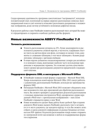 Гл а ва 3 . В о з м о ж н о ст и п р о г р а м м ы A B BY Y Fi n e Rea d e r



Следуя принципу адаптивности, программа самостоятельно “настраивается”, используя
положительный опыт, полученный на первых уверенно распознанных символах. Целе
направленный поиск и учет контекста позволяют распознавать разорванные и искажен
ные изображения, делая систему устойчивой к возможным дефектам письма.

В результате работы в окне FineReader появится распознанный текст, который Вы може
те отредактировать и сохранить в наиболее удобном для Вас формате.


Новые возможности ABBYY FineReader 7.0
Точность распознавания
          G   Точность распознавания улучшена на 25%. Лучше анализируются и рас
              познаются документы сложной верстки, в частности, содержащие участ
              ки текста на цветном фоне или фоне, состоящем из мелких точек, доку
              менты со сложными таблицами, в том числе таблицами с белыми разде
              лителями, таблицами с цветными ячейками
          G   В новую версию добавлены специализированные словари для английско
              го и немецкого языка, включающие наиболее часто используемые юри
              дические и медицинские термины. Это позволяет достичь качественно
              нового уровня при распознавании документов юридической и медицин
              ской тематики.
Поддержка формата XML и интеграция с Microsoft Office
          G   В FineReader появился новый формат сохранения – Microsoft Word XML.
              Теперь пользователи новой версии Microsoft Office 2003 смогут работать
              с документами, распознанными FineReader, используя все преимущества
              формата XML!
          G   Интеграция FineReader с Microsoft Word 2003 позволяет объединить мощ
              ные возможности этих двух приложений для обработки распознанного
              текста. Вы сможете проверять и редактировать результаты распознавания
              с помощью привычных инструментов Word, одновременно сверяя пере
              данный в Word текст с оригинальным изображением – окно Zoom
              FineReader открывается прямо в окне Word.
          G   Новые возможности сделают Вашу работу более удобной. При создании
              документа Word можно вызвать FineReader, распознать текст и вставить
              его в то место документа, где находится курсор, то есть Вы сможете легко
              собрать в одном документе информацию из разных бумажных источни
              ков или PDF–файлов. Результаты распознавания теперь можно отправить
              по электронной почте как вложение в любом из поддерживаемых форма
              тов сохранения.



                                                                                                        27
 
