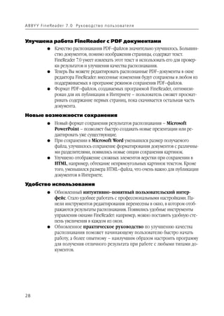 A B BY Y Fi n e Re a d e r 7 . 0 Ру ко в о д ст в о п ол ь з о в а т е л я



Улучшена работа FineReader с PDF документами
               G    Качество распознавания PDF–файлов значительно улучшилось. Большин
                    ство документов, помимо изображения страницы, содержат текст.
                    FineReader 7.0 умеет извлекать этот текст и использовать его для провер
                    ки результатов и улучшения качества распознавания.
               G    Теперь Вы можете редактировать распознанные PDF–документы в окне
                    редактора FineReader: внесенные изменения будут сохранены в любом из
                    поддерживаемых в программе режимов сохранения PDF–файлов.
               G    Формат PDF–файлов, создаваемых программой FineReader, оптимизи
                    рован для их публикации в Интернете – пользователь сможет просмат
                    ривать содержание первых страниц, пока скачивается остальная часть
                    документа.
Новые возможности сохранения
               G    Новый формат сохранения результатов распознавания – Microsoft
                    PowerPoint – позволяет быстро создавать новые презентации или ре
                    дактировать уже существующие.
               G    При сохранении в Microsoft Word уменьшился размер получаемого
                    файла, улучшилось сохранение форматирования документов с различны
                    ми разделителями, появились новые опции сохранения картинок.
               G    Улучшено отображение сложных элементов верстки при сохранении в
                    HTML, например, обтекание непрямоугольных картинок текстом. Кроме
                    того, уменьшился размера HTML–файла, что очень важно для публикации
                    документов в Интернете.
Удобство использования
               G    Обновленный интуитивно–понятный пользовательский интер
                    фейс. Стало удобнее работать с профессиональными настройками. Па
                    нели инструментов редактирования перенесены в окно, в котором отоб
                    ражаются результаты распознавания. Появились удобные инструменты
                    управления окнами FineReader: например, можно поставить удобную сте
                    пень увеличения в каждом из окон.
               G    Обновленное практическое руководство по улучшению качества
                    распознавания поможет начинающему пользователю быстро начать
                    работу, а более опытному – наилучшим образом настроить программу
                    для получения отличного результата при работе с любыми типами до
                    кументов.




28
 