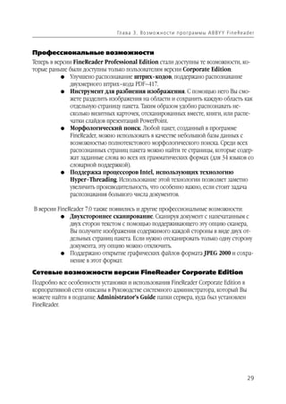 Гл а ва 3 . В о з м о ж н о ст и п р о г р а м м ы A B BY Y Fi n e Rea d e r



Профессиональные возможности
Теперь в версии FineReader Professional Edition стали доступны те возможности, ко
торые раньше были доступны только пользователям версии Corporate Edition:
           G Улучшено распознавание штрих–кодов, поддержано распознавание
               двухмерного штрих–кода PDF–417.
           G Инструмент для разбиения изображения. С помощью него Вы смо
               жете разделить изображения на области и сохранить каждую область как
               отдельную страницу пакета. Таким образом удобно распознавать не
               сколько визитных карточек, отсканированных вместе, книги, или распе
               чатки слайдов презентаций PowerPoint.
           G Морфологический поиск. Любой пакет, созданный в программе
               FineReader, можно использовать в качестве небольшой базы данных с
               возможностью полнотекстового морфологического поиска. Среди всех
               распознанных страниц пакета можно найти те страницы, которые содер
               жат заданные слова во всех их грамматических формах (для 34 языков со
               словарной поддержкой).
           G Поддержка процессоров Intel, использующих технологию
               Hyper–Threading. Использование этой технологии позволяет заметно
               увеличить производительность, что особенно важно, если стоит задача
               распознавания большого числа документов.

В версии FineReader 7.0 также появились и другие профессиональные возможности:
          G Двухстороннее сканирование. Сканируя документ с напечатанным с
              двух сторон текстом с помощью поддерживающего эту опцию сканера,
              Вы получите изображения содержимого каждой стороны в виде двух от
              дельных страниц пакета. Если нужно отсканировать только одну сторону
              документа, эту опцию можно отключить.
          G Поддержано открытие графических файлов формата JPEG 2000 и сохра
              нение в этот формат.
Сетевые возможности версии FineReader Corporate Edition
Подробно все особенности установки и использования FineReader Corporate Edition в
корпоративной сети описаны в Руководстве системного администратора, который Вы
можете найти в подпапке Administrator’s Guide папки сервера, куда был установлен
FineReader.




                                                                                                        29
 