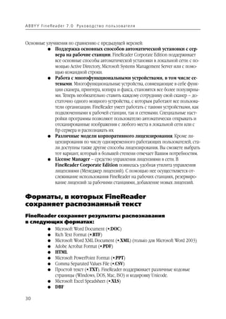 A B BY Y Fi n e Re a d e r 7 . 0 Ру ко в о д ст в о п ол ь з о в а т е л я



Основные улучшения по сравнению с предыдущей версией:
          G Поддержка основных способов автоматической установки с сер
             вера на рабочие станции. FineReader Corporate Edition поддерживает
             все основные способы автоматической установки в локальной сети: с по
             мощью Active Directory, Microsoft Systems Management Server или с помо
             щью командной строки.
          G Работа с многофункциональными устройствами, в том числе се
             тевыми. Многофункциональные устройства, совмещающие в себе функ
             ции сканера, принтера, копира и факса, становятся все более популярны
             ми. Теперь необязательно ставить каждому сотруднику свой сканер – до
             статочно одного мощного устройства, с которым работают все пользова
             тели организации. FineReader умеет работать с такими устройствами, как
             подключенными к рабочей станции, так и сетевыми. Специальные наст
             ройки программы позволяют пользователю автоматически открывать и
             отсканированные изображения с любого места в локальной сети или с
             ftp сервера и распознавать их
          G Различные модели корпоративного лицензирования. Кроме ли
             цензирования по числу одновременного работающих пользователей, ста
             ли доступны также другие способы лицензирования. Вы сможете выбрать
             тот вариант, который в большей степени отвечает Вашим потребностям.
          G License Manager – средство управления лицензиями в сети. В
             FineReader Corporate Edition появилась удобная утилита управления
             лицензиями (Менеджер лицензий). С помощью нее осуществляется от
             слеживание использования FineReader на рабочих станциях, резервиро
             вание лицензий за рабочими станциями, добавление новых лицензий.


Форматы, в которых FineReader
сохраняет распознанный текст
FineReader сохраняет результаты распознавания
в следующих форматах:
               G    Microsoft Word Document (*.DOC)
               G    Rich Text Format (*.RTF)
               G    Microsoft Word XML Document (*.XML) (только для Microsoft Word 2003)
               G    Adobe Acrobat Format (*.PDF)
               G    HTML
               G    Microsoft PowerPoint Format (*.PPT)
               G    Comma Separated Values File (*.CSV)
               G    Простой текст (*.TXT). FineReader поддерживает различные кодовые
                    страницы (Windows, DOS, Mac, ISO) и кодировку Unicode.
               G    Microsoft Excel Speadsheet (*.XLS)
               G    DBF

30
 