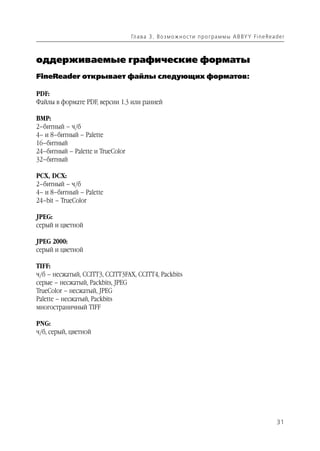 Гл а ва 3 . В о з м о ж н о ст и п р о г р а м м ы A B BY Y Fi n e Rea d e r



оддерживаемые графические форматы
FineReader открывает файлы следующих форматов:

PDF:
Файлы в формате PDF, версии 1.3 или ранней

BMP:
2–битный – ч/б
4– и 8–битный – Palette
16–битный
24–битный – Palette и TrueColor
32–битный

PCX, DCX:
2–битный – ч/б
4– и 8–битный – Palette
24–bit – TrueColor

JPEG:
серый и цветной

JPEG 2000:
серый и цветной

TIFF:
ч/б – несжатый, CCITT3, CCITT3FAX, CCITT4, Packbits
серые – несжатый, Packbits, JPEG
TrueColor – несжатый, JPEG
Palette – несжатый, Packbits
многостраничный TIFF

PNG:
ч/б, серый, цветной




                                                                                                          31
 