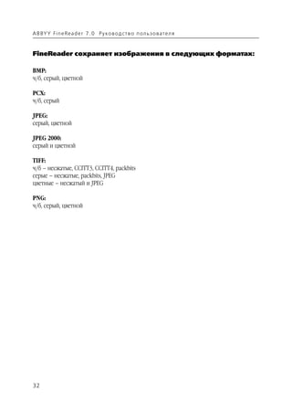 A B BY Y Fi n e Re a d e r 7 . 0 Ру ко в о д ст в о п ол ь з о в а т е л я



FineReader сохраняет изображения в следующих форматах:

BMP:
ч/б, серый, цветной

PCX:
ч/б, серый

JPEG:
серый, цветной

JPEG 2000:
серый и цветной

TIFF:
ч/б – несжатые, CCITT3, CCITT4, packbits
серые – несжатые, packbits, JPEG
цветные – несжатый и JPEG

PNG:
ч/б, серый, цветной




32
 