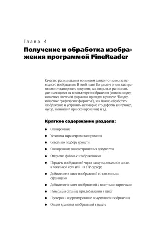 Гл а в а 4
Получение и обработка изобра
жения программой FineReader


         Качество распознавания во многом зависит от качества ис
         ходного изображения. В этой главе Вы узнаете о том, как пра
         вильно отсканировать документ, как открыть и распознать
         уже имеющиеся на компьютере изображения (список поддер
         живаемых системой форматов приведен в разделе “Поддер
         живаемые графические форматы”), как можно обработать
         изображение и устранить некоторые его дефекты (например,
         мусор, возникший при сканировании) и т.д.


         Краткое содержание раздела:
         G   Сканирование
         G   Установка параметров сканирования
         G   Советы по подбору яркости
         G   Сканирование многостраничных документов
         G   Открытие файлов с изображениями
         G   Передача изображений через папку на локальном диске,
             в локальной сети или на FTP сервере
         G   Добавление в пакет изображений со сдвоенными
             страницами
         G   Добавление в пакет изображений с визитными карточками
         G   Нумерация страниц при добавлении в пакет
         G   Проверка и корректирование полученного изображения
         G   Опции хранения изображений в пакете
 