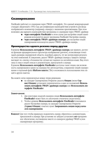 A B BY Y Fi n e Re a d e r 7 . 0 Ру ко в о д ст в о п ол ь з о в а т е л я



Сканирование
FineReader работает со сканерами через TWAIN–интерфейс. Это единый международный
стандарт, введенный в 1992 году для унификации взаимодействия устройств для ввода
изображений в компьютер (например, сканера) с внешними приложениями. При этом
возможно два варианта взаимодействия программы со сканерами через TWAIN–драйвер:
            G через интерфейс FineReader: в этом случае для настройки опций скани
               рования используется диалог программы FineReader Настройки сканера;
            G через интерфейс TWAIN–драйвера сканера: для настройки опций
               сканирования используется диалог TWAIN–драйвера сканера.
Преимущества одного режима перед другим
В режиме Использовать интерфейс TWAIN–драйвера сканера, как правило, доступ
на функция предварительного просмотра изображения (preview), позволяющая точно
задать размеры сканируемой области, подобрать яркость, тут же контролируя результа
ты этих изменений. К сожалению, диалог TWAIN–драйвера сканера у каждого сканера
выглядит по–своему, в большинстве случаев все надписи на английском языке. Вид этого
окна и смысл опций описан в документации, прилагаемой к сканеру.
В режиме Использовать интерфейс FineReader доступны такие опции, как возмож
ность сканирования в цикле на сканерах без автоподатчика, сохранение опций сканиро
вания в отдельный файл Шаблон пакета (*.fbt) и возможность использования этих оп
ций в других пакетах.

Вы можете легко переключаться между этими режимами:
          G на закладке Сканирование/Открытие диалога Опции (меню Сер
              вис>Опции) установите переключатель в одно из положений: Исполь
              зовать интерфейс TWAIN–драйвера сканера или Использовать ин
              терфейс FineReader.

Замечания:
       1. Для некоторых моделей сканеров опция Использовать интерфейс
          FineReader может быть по умолчанию отключена (недоступна).
       2. Чтобы в режиме Использовать интерфейс FineReader показывался
          диалог Настройки сканера, на закладке Сканирование/Открытие
          (Сервис>Опции) отметьте пункт Запрашивать опции перед нача
          лом сканирования.

Важно! Для того чтобы правильно подключить сканер, обратитесь к документации,
       прилагаемой к сканеру. При установке не забудьте установить все программ
       ное обеспечение, поставляемое вместе со сканером (драйвер TWAIN и/или
       сканирующую программу).



34
 