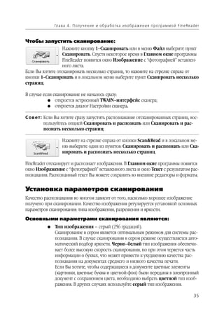 Гл а ва 4 . П ол у ч е н и е и о б р а б от ка и з о б р аже н и я п р о г р а м м о й Fi n e Rea d e r



Чтобы запустить сканирование:
                  Нажмите кнопку 1–Сканировать или в меню Файл выберите пункт
                  Сканировать. Спустя некоторое время в Главном окне программы
                  FineReader появится окно Изображение с “фотографией” вставлен
                  ного листа.
Если Вы хотите отсканировать несколько страниц, то нажмите на стрелке справа от
кнопки 1–Сканировать и в локальном меню выберите пункт Сканировать несколько
страниц.

В случае если сканирование не началось сразу:
           G откроется встроенный TWAIN–интерфейс сканера;
           G откроется диалог Настройки сканера.


Совет: Если Вы хотите сразу запустить распознавание отсканированных страниц, вос
       пользуйтесь опцией Сканировать и распознать или Сканировать и рас
       познать несколько страниц:

                   Нажмите на стрелке справа от кнопки Scan&Read и в локальном ме
                   ню выберите один из пунктов: Сканировать и распознать или Ска
                   нировать и распознать несколько страниц.

FineReader отсканирует и распознает изображения. В Главном окне программы появятся
окно Изображение с “фотографией” вставленного листа и окно Текст с результатом рас
познавания. Распознанный текст Вы можете сохранить во внешние редакторы и форматы.


Установка параметров сканирования
Качество распознавания во многом зависит от того, насколько хорошее изображение
получено при сканировании. Качество изображения регулируется установкой основных
параметров сканирования: типа изображения, разрешения и яркости.
Основными параметрами сканирования являются:
          G   Тип изображения – серый (256 градаций).
              Сканирование в сером является оптимальным режимом для системы рас
              познавания. В случае сканирования в сером режиме осуществляется авто
              матический подбор яркости. Черно–белый тип изображения обеспечи
              вает более высокую скорость сканирования, но при этом теряется часть
              информации о буквах, что может привести к ухудшению качества рас
              познавания на документах среднего и низкого качества печати.
              Если Вы хотите, чтобы содержащиеся в документе цветные элементы
              (картинки, цветные буквы и цветной фон) были переданы в электронный
              документ с сохранением цвета, необходимо выбрать цветной тип изоб
              ражения. В других случаях используйте серый тип изображения.

                                                                                                                 35
 