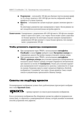 A B BY Y Fi n e Re a d e r 7 . 0 Ру ко в о д ст в о п ол ь з о в а т е л я



               G    Разрешение – используйте 300 dpi для обычных текстов (размер шриф
                    та 10 и более пунктов) и 400–600 dpi для текстов, набранных мелким
                    шрифтом (9 и менее пунктов).
               G    Яркость – в большинстве случаев подходит среднее значение яркости –
                    50%.
                    На некоторых документах при сканировании в черно–белом режиме мо
                    жет понадобиться дополнительная настройка яркости.

Замечание: Сканирование с разрешением 400–600 dpi вместо 300 dpi или сканиро
           вание в сером или в цвете, а не в черно–белом может занять существен
           но больше времени. На некоторых моделях сканеров сканирование с
           разрешением 600 dpi занимает в 4 раза больше времени, чем сканиро
           вание с разрешением 300 dpi.

Чтобы установить параметры сканирования:

               G    При сканировании через TWAIN с использованием интерфейса
                    FineReader: в меню Сервис выберите пункт Настройки сканера и в
                    открывшемся диалоге Настройки сканера установите нужные опции.
               G    При сканировании через TWAIN с использованием интерфейса
                    TWAIN–драйвера сканера для установки параметров сканирования ис
                    пользуется диалог Вашего сканера, который открывается автоматически
                    при нажатии на кнопку 1–Сканировать. Опции для установки парамет
                    ров сканирования могут называться по–разному, в зависимости от моде
                    ли сканера. Например, яркость может называться brightness, threshold,
                    изображаться “солнышком” или черно–белым кружком. Смысл опций
                    описан в документации, прилагаемой к Вашему сканеру.



Советы по подбору яркости
Отсканированное изображение должно быть удобочитаемым (просмотрите изображе
ние в окне Крупный план).

                            – пример хорошего (в смысле распознавания) изображения.

Если в полученном изображении Вы обнаружили множество дефектов (разрывов или
склеек букв), то обратитесь к нижеприведенной таблице, которая указывает возможные
способы устранения этих дефектов.




36
 