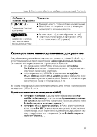 Гл а ва 4 . П ол у ч е н и е и о б р а б от ка и з о б р аже н и я п р о г р а м м о й Fi n e Rea d e r



 Особенности                        Что сделать:
 входного изображения:
                                    G   Уменьшить яркость (чтобы изображение стало темнее)
                                    G   Попробовать отсканировать в сером (в этом случае
 “разорванные”; светлые,                осуществляется автоподбор яркости)
 тонкие буквы
                                    G   Увеличить яркость (сделать изображение светлее)
                                    G   Попробовать отсканировать в сером (в этом случае
 искаженные и залитые;                  осуществляется автоподбор яркости)
 склеенные символы;
 темные, толстые буквы



Сканирование многостраничных документов
Для удобства сканирования большого количества страниц в программе FineReader пре
дусмотрен специальный режим сканирования: Сканировать несколько страниц.
Он позволяет отсканировать несколько страниц в цикле. При этом:
           G при сканировании через TWAIN с использованием интерфейса
               FineReader по окончании сканирования страницы сканер автоматичес
               ки начинает сканирование следующей;
           G при сканировании через TWAIN с использованием интерфейса
               TWAIN–драйвера сканера Twain–диалог сканера не закрывается после
               окончания сканирования первой страницы. Вы можете положить следую
               щую страницу в сканер и отсканировать ее. И т.д.

Вы можете отсканировать большое количество страниц двумя путями: с использованием
автоподатчика (ADF) и без него.
При использовании автоподатчика (ADF)
          G   Интерфейс FineReader. В диалоге Настройки сканера (меню Сер
              вис>Настройки сканера) отметьте опцию Использовать автоподат
              чик бумаги (ADF) и запустите сканирование нескольких страниц (меню
              Файл>Сканировать несколько страниц...).
          G   Интерфейс TWAIN–драйвера сканера. В TWAIN–диалоге сканера от
              метьте опцию Use ADF (может называться по–разному в зависимости от
              модели сканера; смысл опций описан в документации, прилагаемой к Ва
              шему сканеру) и запустите сканирование (меню Файл>Сканировать
              несколько страниц...).




                                                                                                                 37
 