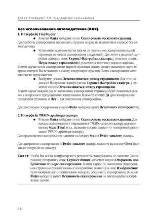 A B BY Y Fi n e Re a d e r 7 . 0 Ру ко в о д ст в о п ол ь з о в а т е л я



Без использования автоподатчика (ADF)
1. Интерфейс FineReader
           G В меню Файл выберите пункт Сканировать несколько страниц.
Для удобства сканирования нескольких страниц подряд на планшетном сканере без ав
топодатчика:
           G Установите величину паузы (время от окончания сканирования одной
               страницы до начала сканирования следующей). Для этого в диалоге Наст
               ройки сканера (меню Сервис>Настройки сканера…) отметьте опцию
               Пауза между страницами и установите величину паузы в секундах.
В этом случае после сканирования первой страницы сканер делает указанную паузу, во
время которой Вы вставляете в сканер следующую страницу. Затем сканирование авто
матически продолжается.
           G Выберите режим Останавливаться между страницами. Для этого в
               диалоге Настройки сканера (меню Сервис>Настройки сканера…) от
               метьте опцию Останавливаться между страницами.
В этом случае каждый раз по окончании сканирования страницы будет появляться диа
лог с вопросом о продолжении сканирования. Нажмите кнопку Да для сканирования
следующей страницы и Нет – для завершения сканирования.

Для завершения сканирования в меню Файл выберите пункт Остановить сканирование.

2. Интерфейс TWAIN–драйвера сканера
          G В меню Файл выберите пункт Сканировать несколько страниц. Для
             начала сканирования в открывшемся TWAIN–диалоге сканера нажмите
             кнопку Scan (Final и т.д., название кнопки зависит от конкретной реали
             зации TWAIN–драйвера сканера).
Для продолжения сканирования нажмите на кнопку Scan в Twain–диалоге сканера.

Для завершения сканирования в Twain–диалоге сканера нажмите на кнопку Close (или
аналогичную ей по смыслу).

Совет: Чтобы Вы могли контролировать результаты сканирования, на закладке Скани
       рование/Открытие (меню Сервис>Опции) отметьте опцию Открывать изо
       бражения по мере сканирования. В этом случае по окончании сканирова
       ния страницы отсканированное изображение появится в окне Изображение.
       Если изображение отсканировано неверно, остановите сканирование (в меню
       Файл выберите пункт Остановить сканирование) и отсканируйте изобра
       жение заново.




38
 