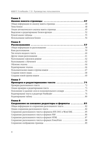 A B BY Y Fi n e Re a d e r 7 . 0 Ру ко в о д ст в о п ол ь з о в а т е л я



Глава 5
Анализ макета страницы . . . . . . . . . . . . . . . . . . . . . . . . . . . . 47
Общая информация по анализу макета страницы . . . . . . . . . . . . . . . . . . . . . . . . . . . . . . . . 48
Типы блоков . . . . . . . . . . . . . . . . . . . . . . . . . . . . . . . . . . . . . . . . . . . . . . . . . . . . . . . . . . . . . . . . . . . 48
Опции автоматического анализа макета страницы . . . . . . . . . . . . . . . . . . . . . . . . . . . . . . . 49
Выделение и редактирование блоков вручную . . . . . . . . . . . . . . . . . . . . . . . . . . . . . . . . . . . 52
Ручной анализ таблицы . . . . . . . . . . . . . . . . . . . . . . . . . . . . . . . . . . . . . . . . . . . . . . . . . . . . . . . . 55
Использование шаблонов блоков . . . . . . . . . . . . . . . . . . . . . . . . . . . . . . . . . . . . . . . . . . . . . . . 56
Глава 6
Распознавание . . . . . . . . . . . . . . . . . . . . . . . . . . . . . . . . . . . . . 57
Общая информация по распознаванию . . . . . . . . . . . . . . . . . . . . . . . . . . . . . . . . . . . . . . . . . 58
Язык распознавания . . . . . . . . . . . . . . . . . . . . . . . . . . . . . . . . . . . . . . . . . . . . . . . . . . . . . . . . . . . . 59
Тип печати входного текста . . . . . . . . . . . . . . . . . . . . . . . . . . . . . . . . . . . . . . . . . . . . . . . . . . . . 60
Другие опции распознавания . . . . . . . . . . . . . . . . . . . . . . . . . . . . . . . . . . . . . . . . . . . . . . . . . . . 61
Распознавание в фоновом режиме . . . . . . . . . . . . . . . . . . . . . . . . . . . . . . . . . . . . . . . . . . . . . . 62
Распознавание с обучением . . . . . . . . . . . . . . . . . . . . . . . . . . . . . . . . . . . . . . . . . . . . . . . . . . . . 62
Обучение эталона . . . . . . . . . . . . . . . . . . . . . . . . . . . . . . . . . . . . . . . . . . . . . . . . . . . . . . . . . . . . . . 64
Редактирование эталона . . . . . . . . . . . . . . . . . . . . . . . . . . . . . . . . . . . . . . . . . . . . . . . . . . . . . . . . 66
Пользовательские языки и группы языков . . . . . . . . . . . . . . . . . . . . . . . . . . . . . . . . . . . . . . . 67
Создание нового языка . . . . . . . . . . . . . . . . . . . . . . . . . . . . . . . . . . . . . . . . . . . . . . . . . . . . . . . . . 68
Создание новой группы языков . . . . . . . . . . . . . . . . . . . . . . . . . . . . . . . . . . . . . . . . . . . . . . . . . 69
Глава 7
Проверка и редактирование текста . . . . . . . . . . . . . . . . . . . 71
Проверка распознанного текста . . . . . . . . . . . . . . . . . . . . . . . . . . . . . . . . . . . . . . . . . . . . . . . . 72
Опции проверки и редактирования текста . . . . . . . . . . . . . . . . . . . . . . . . . . . . . . . . . . . . . . 73
Пополнение и удаление слов из пользовательского словаря . . . . . . . . . . . . . . . . . . . . . . 75
Редактирование текста в редакторе FineReader . . . . . . . . . . . . . . . . . . . . . . . . . . . . . . . . . . . 76
Редактирование таблиц . . . . . . . . . . . . . . . . . . . . . . . . . . . . . . . . . . . . . . . . . . . . . . . . . . . . . . . . 80
Глава 8
Сохранение во внешние редакторы и форматы . . . . . . . . . 81
Общая информация по сохранению распознанного текста . . . . . . . . . . . . . . . . . . . . . . . 82
Опции сохранения распознанного текста . . . . . . . . . . . . . . . . . . . . . . . . . . . . . . . . . . . . . . . 82
Сохранение распознанного текста в форматах RTF, DOC и Word XML . . . . . . . . . . . . . 85
Сохранение распознанного текста в формате PDF . . . . . . . . . . . . . . . . . . . . . . . . . . . . . . . 86
Сохранение распознанного текста в формате HTML . . . . . . . . . . . . . . . . . . . . . . . . . . . . . 87
Сохранение распознанного текста в формате PowerPoint . . . . . . . . . . . . . . . . . . . . . . . . 88
Сохранение изображения страницы . . . . . . . . . . . . . . . . . . . . . . . . . . . . . . . . . . . . . . . . . . . . 89



4
 