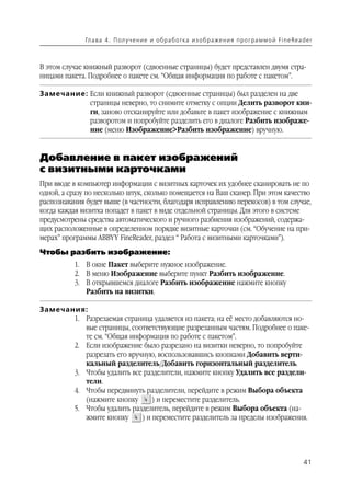 Гл а ва 4 . П ол у ч е н и е и о б р а б от ка и з о б р аже н и я п р о г р а м м о й Fi n e Rea d e r



В этом случае книжный разворот (сдвоенные страницы) будет представлен двумя стра
ницами пакета. Подробнее о пакете см. “Общая информация по работе с пакетом”.

Замечание: Если книжный разворот (сдвоенные страницы) был разделен на две
           страницы неверно, то снимите отметку с опции Делить разворот кни
           ги, заново отсканируйте или добавьте в пакет изображение с книжным
           разворотом и попробуйте разделить его в диалоге Разбить изображе
           ние (меню Изображение>Разбить изображение) вручную.


Добавление в пакет изображений
с визитными карточками
При вводе в компьютер информации с визитных карточек их удобнее сканировать не по
одной, а сразу по несколько штук, сколько помещается на Ваш сканер. При этом качество
распознавания будет выше (в частности, благодаря исправлению перекосов) в том случае,
когда каждая визитка попадет в пакет в виде отдельной страницы. Для этого в системе
предусмотрены средства автоматического и ручного разбиения изображений, содержа
щих расположенные в определенном порядке визитные карточки (см. “Обучение на при
мерах” программы ABBYY FineReader, раздел “ Работа с визитными карточками”).
Чтобы разбить изображение:
          1. В окне Пакет выберите нужное изображение.
          2. В меню Изображение выберите пункт Разбить изображение.
          3. В открывшемся диалоге Разбить изображение нажмите кнопку
             Разбить на визитки.

Замечания:
       1. Разрезаемая страница удаляется из пакета; на её место добавляются но
          вые страницы, соответствующие разрезанным частям. Подробнее о паке
          те см. “Общая информация по работе с пакетом”.
       2. Если изображение было разрезано на визитки неверно, то попробуйте
          разрезать его вручную, воспользовавшись кнопками Добавить верти
          кальный разделитель/Добавить горизонтальный разделитель.
       3. Чтобы удалить все разделители, нажмите кнопку Удалить все раздели
          тели.
       4. Чтобы передвинуть разделители, перейдите в режим Выбора объекта
          (нажмите кнопку       ) и переместите разделитель.
       5. Чтобы удалить разделитель, перейдите в режим Выбора объекта (на
          жмите кнопку      ) и переместите разделитель за пределы изображения.




                                                                                                                 41
 