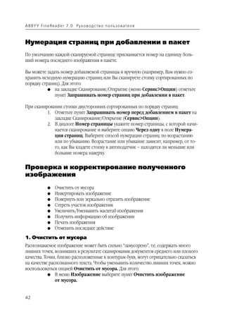 A B BY Y Fi n e Re a d e r 7 . 0 Ру ко в о д ст в о п ол ь з о в а т е л я



Нумерация страниц при добавлении в пакет
По умолчанию каждой сканируемой странице присваивается номер на единицу боль
ший номера последнего изображения в пакете.

Вы можете задать номер добавляемой страницы и вручную (например, Вам нужно со
хранить исходную нумерацию страниц или Вы сканируете стопку сортированных по
порядку страниц). Для этого:
           G на закладке Сканирование/Открытие (меню Сервис>Опции) отметьте
              пункт Запрашивать номер страниц при добавлении в пакет.

При сканировании стопки двусторонних сортированных по порядку страниц:
          1. Отметьте пункт Запрашивать номер перед добавлением в пакет на
             закладке Сканирование/Открытие (Сервис>Опции).
          2. В диалоге Номер страницы укажите номер страницы, с которой начи
             нается сканирование и выберите опцию Через одну в поле Нумера
             ция страниц. Выберите способ нумерации страниц: по возрастанию
             или по убыванию. Возрастание или убывание зависит, например, от то
             го, как Вы кладете стопку в автоподатчик – находятся ли меньшие или
             большие номера наверху.


Проверка и корректирование полученного
изображения
               G    Очистить от мусора
               G    Инвертировать изображение
               G    Повернуть или зеркально отразить изображение
               G    Стереть участок изображения
               G    Увеличить/Уменьшить масштаб изображения
               G    Получить информацию об изображении
               G    Печать изображения
               G    Отменить последнее действие
1. Очистить от мусора
Распознаваемое изображение может быть сильно “замусорено”, т.е. содержать много
лишних точек, возникших в результате сканирования документов среднего или плохого
качества. Точки, близко расположенные к контурам букв, могут отрицательно сказаться
на качестве распознанного текста. Чтобы уменьшить количество лишних точек, можно
воспользоваться опцией Очистить от мусора. Для этого:
            G В меню Изображение выберите пункт Очистить изображение
               от мусора.


42
 