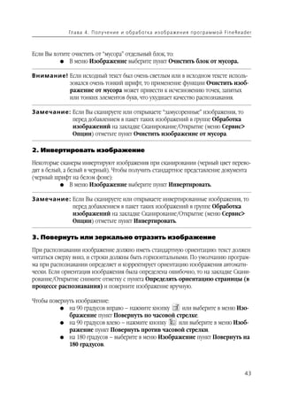 Гл а ва 4 . П ол у ч е н и е и о б р а б от ка и з о б р аже н и я п р о г р а м м о й Fi n e Rea d e r



Если Вы хотите очистить от “мусора” отдельный блок, то:
          G В меню Изображение выберите пункт Очистить блок от мусора.


Внимание! Если исходный текст был очень светлым или в исходном тексте исполь
          зовался очень тонкий шрифт, то применение функции Очистить изоб
          ражение от мусора может привести к исчезновению точек, запятых
          или тонких элементов букв, что ухудшает качество распознавания.

Замечание: Если Вы сканируете или открываете “замусоренные” изображения, то
           перед добавлением в пакет таких изображений в группе Обработка
           изображений на закладке Сканирование/Открытие (меню Сервис>
           Опции) отметьте пункт Очистить изображение от мусора.

2. Инвертировать изображение

Некоторые сканеры инвертируют изображения при сканировании (черный цвет перево
дят в белый, а белый в черный). Чтобы получить стандартное представление документа
(черный шрифт на белом фоне):
           G В меню Изображение выберите пункт Инвертировать.


Замечание: Если Вы сканируете или открываете инвертированные изображения, то
           перед добавлением в пакет таких изображений в группе Обработка
           изображений на закладке Сканирование/Открытие (меню Сервис>
           Опции) отметьте пункт Инвертировать.

3. Повернуть или зеркально отразить изображение

При распознавании изображение должно иметь стандартную ориентацию: текст должен
читаться сверху вниз, и строки должны быть горизонтальными. По умолчанию програм
ма при распознавании определяет и корректирует ориентацию изображения автомати
чески. Если ориентация изображения была определена ошибочно, то на закладке Скани
рование/Открытие снимите отметку с пункта Определять ориентацию страницы (в
процессе распознавания) и поверните изображение вручную.

Чтобы повернуть изображение:
          G на 90 градусов вправо – нажмите кнопку   или выберите в меню Изо
             бражение пункт Повернуть по часовой стрелке.
          G на 90 градусов влево – нажмите кнопку   или выберите в меню Изоб
             ражение пункт Повернуть против часовой стрелки.
          G на 180 градусов – выберите в меню Изображение пункт Повернуть на
             180 градусов.



                                                                                                                43
 