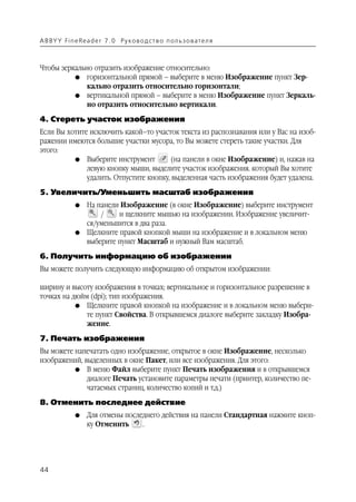 A B BY Y Fi n e Re a d e r 7 . 0 Ру ко в о д ст в о п ол ь з о в а т е л я



Чтобы зеркально отразить изображение относительно:
          G горизонтальной прямой – выберите в меню Изображение пункт Зер
              кально отразить относительно горизонтали;
          G вертикальной прямой – выберите в меню Изображение пункт Зеркаль
              но отразить относительно вертикали.
4. Стереть участок изображения
Если Вы хотите исключить какой–то участок текста из распознавания или у Вас на изоб
ражении имеются большие участки мусора, то Вы можете стереть такие участки. Для
этого:
          G Выберите инструмент          (на панели в окне Изображение) и, нажав на
              левую кнопку мыши, выделите участок изображения. который Вы хотите
              удалить. Отпустите кнопку, выделенная часть изображения будет удалена.
5. Увеличить/Уменьшить масштаб изображения
               G    На панели Изображение (в окне Изображение) выберите инструмент
                        /    и щелкните мышью на изображении. Изображение увеличит
                    ся/уменьшится в два раза.
               G    Щелкните правой кнопкой мыши на изображение и в локальном меню
                    выберите пункт Масштаб и нужный Вам масштаб.
6. Получить информацию об изображении
Вы можете получить следующую информацию об открытом изображении:

ширину и высоту изображения в точках; вертикальное и горизонтальное разрешение в
точках на дюйм (dpi); тип изображения.
           G Щелкните правой кнопкой на изображение и в локальном меню выбери
              те пункт Свойства. В открывшемся диалоге выберите закладку Изобра
              жение.
7. Печать изображения
Вы можете напечатать одно изображение, открытое в окне Изображение, несколько
изображений, выделенных в окне Пакет, или все изображения. Для этого:
          G В меню Файл выберите пункт Печать изображения и в открывшемся
              диалоге Печать установите параметры печати (принтер, количество пе
              чатаемых страниц, количество копий и т.д.)
8. Отменить последнее действие
               G    Для отмены последнего действия на панели Стандартная нажмите кноп
                    ку Отменить     .




44
 