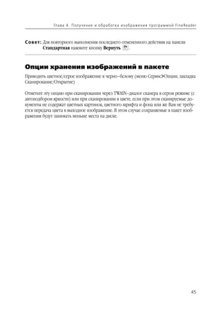 Гл а ва 4 . П ол у ч е н и е и о б р а б от ка и з о б р аже н и я п р о г р а м м о й Fi n e Rea d e r



Совет: Для повторного выполнения последнего отмененного действия на панели
       Стандартная нажмите кнопку Вернуть      .



Опции хранения изображений в пакете
Приводить цветное/серое изображение к черно–белому (меню Сервис>Опции, закладка
Сканирование/Открытие)

Отметьте эту опцию при сканировании через TWAIN–диалог сканера в сером режиме (с
автоподбором яркости) или при сканировании в цвете, если при этом сканируемые до
кументы не содержат цветных картинок, цветного шрифта и фона или же Вам не требу
ется передача цвета в выходное изображение. В этом случае сохраняемые в пакет изоб
ражения будут занимать меньше места на диске.




                                                                                                                45
 