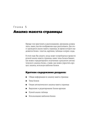 Гл а в а 5
Анализ макета страницы


         Прежде чем приступить к распознаванию, программа должна
         знать, какие участки изображения надо распознавать. Для это
         го проводится анализ макета страницы, во время которого вы
         деляются блоки с текстом, картинки, таблицы и штрих–коды.

         В этой главе Вы узнаете, когда может потребоваться провести
         ручной анализ макета страницы, какие типы блоков бывают,
         как можно отредактировать полученные в результате автома
         тического анализа блоки, а также, как можно упростить про
         цесс анализа, используя шаблоны блоков.


         Краткое содержание раздела:
         G   Общая информация по анализу макета страницы
         G   Типы блоков
         G   Опции автоматического анализа макета страницы
         G   Выделение и редактирование блоков вручную
         G   Ручной анализ таблицы
         G   Использование шаблонов блоков
 