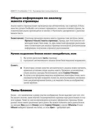 A B BY Y Fi n e Re a d e r 7 . 0 Ру ко в о д ст в о п ол ь з о в а т е л я



Общая информация по анализу
макета страницы
Анализ макета страницы может проводиться как автоматически, так и вручную. В боль
шинстве случаев FineReader сам успешно справляется с анализом сложных страниц. Ав
томатический анализ производится по кнопке 2–Распознать одновременно с распозна
ванием текста.

Замечание: Отдельная процедура анализа макета страницы тоже доступна (меню
           Процесс>Анализ макета страницы). Правда, при этом качество сег
           ментации может быть ниже, т.к. при совместной процедуре распознава
           ния и сегментации для анализа страницы используется дополнительная
           информация, полученная в процессе распознавания.

Ручное выделение блоков может понадобиться, если

               1. Вы хотите распознать часть страницы;
               2. в результате автоматического анализа блоки были выделены неправильно.

Совет:
               G    В некоторых случаях качество автоматического анализа можно улучшить,
                    правильно установив опции анализа макета. Проверьте установленные
                    опции анализа (закладка Распознавание, меню Сервис>Опции).
               G    В случае если программа выделила неправильно некоторые блоки, часто
                    оказывается быстрее исправить только их, воспользовавшись инструмен
                    тами для редактирования блоков, а не выделять блоки на изображении
                    заново вручную.


Типы блоков
Блоки – это заключенные в рамку участки изображения. Блоки выделяют для того, что
бы указать системе, какие участки отсканированной страницы надо распознавать и в ка
ком порядке. Также по ним воспроизводится исходное оформление страницы. Блоки
разных типов имеют различные цвета рамок. Вы можете изменить цвета рамок блоков
на закладке Вид диалога Опции (меню Сервис>Опции) в группе Объекты. В поле
Объект выберите нужный тип блока, а в поле Цвет – требуемый цвет.




48
 