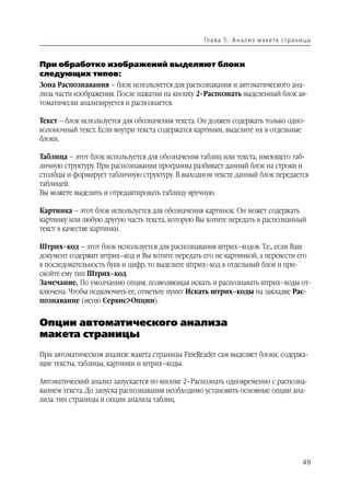 Гл а ва 5 . А н а л и з м а кета ст р а н и ц ы



При обработке изображений выделяют блоки
следующих типов:
Зона Распознавания – блок используется для распознавания и автоматического ана
лиза части изображения. После нажатия на кнопку 2–Распознать выделенный блок ав
томатически анализируется и распознается.

Текст – блок используется для обозначения текста. Он должен содержать только одно
колоночный текст. Если внутри текста содержатся картинки, выделите их в отдельные
блоки.

Таблица – этот блок используется для обозначения таблиц или текста, имеющего таб
личную структуру. При распознавании программа разбивает данный блок на строки и
столбцы и формирует табличную структуру. В выходном тексте данный блок передается
таблицей.
Вы можете выделить и отредактировать таблицу вручную.

Картинка – этот блок используется для обозначения картинок. Он может содержать
картинку или любую другую часть текста, которую Вы хотите передать в распознанный
текст в качестве картинки.

Штрих–код – этот блок используется для распознавания штрих–кодов. Т.е., если Ваш
документ содержит штрих–код и Вы хотите передать его не картинкой, а перевести его
в последовательность букв и цифр, то выделите штрих–код в отдельный блок и при
свойте ему тип Штрих–код.
Замечание. По умолчанию опция, позволяющая искать и распознавать штрих–коды от
ключена. Чтобы подключить ее, отметьте пункт Искать штрих–коды на закладке Рас
познавание (меню Сервис>Опции).


Опции автоматического анализа
макета страницы
При автоматическом анализе макета страницы FineReader сам выделяет блоки, содержа
щие тексты, таблицы, картинки и штрих–коды.

Автоматический анализ запускается по кнопке 2–Распознать одновременно с распозна
ванием текста. До запуска распознавания необходимо установить основные опции ана
лиза: тип страницы и опции анализа таблиц.




                                                                                             49
 