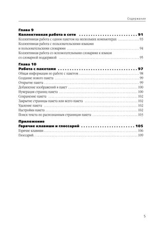 Содержание



Глава 9
Коллективная работа в сети . . . . . . . . . . . . . . . . . . . . . . . . . 91
Коллективная работа с одним пакетом на нескольких компьютерах . . . . . . . . . . . . . . 93
Коллективная работа с пользовательскими языками
и пользовательскими словарями . . . . . . . . . . . . . . . . . . . . . . . . . . . . . . . . . . . . . . . . . . . . . . . . 94
Коллективная работа со вспомогательными словарями к языкам
со словарной поддержкой . . . . . . . . . . . . . . . . . . . . . . . . . . . . . . . . . . . . . . . . . . . . . . . . . . . . . 95
Глава 10
Работа с пакетами . . . . . . . . . . . . . . . . . . . . . . . . . . . . . . . . . . 97
Общая информация по работе с пакетом . . . . . . . . . . . . . . . . . . . . . . . . . . . . . . . . . . . . . . . . 98
Создание нового пакета . . . . . . . . . . . . . . . . . . . . . . . . . . . . . . . . . . . . . . . . . . . . . . . . . . . . . . . . 99
Открытие пакета . . . . . . . . . . . . . . . . . . . . . . . . . . . . . . . . . . . . . . . . . . . . . . . . . . . . . . . . . . . . . . . 99
Добавление изображений в пакет . . . . . . . . . . . . . . . . . . . . . . . . . . . . . . . . . . . . . . . . . . . . . . 100
Нумерация страниц пакета . . . . . . . . . . . . . . . . . . . . . . . . . . . . . . . . . . . . . . . . . . . . . . . . . . . . 100
Сохранение пакета . . . . . . . . . . . . . . . . . . . . . . . . . . . . . . . . . . . . . . . . . . . . . . . . . . . . . . . . . . . 102
Закрытие страницы пакета или всего пакета . . . . . . . . . . . . . . . . . . . . . . . . . . . . . . . . . . . 102
Удаление пакета . . . . . . . . . . . . . . . . . . . . . . . . . . . . . . . . . . . . . . . . . . . . . . . . . . . . . . . . . . . . . . 102
Настройки пакета . . . . . . . . . . . . . . . . . . . . . . . . . . . . . . . . . . . . . . . . . . . . . . . . . . . . . . . . . . . . . 102
Поиск текста по распознанным страницам пакета . . . . . . . . . . . . . . . . . . . . . . . . . . . . . . 103
Приложение
Горячие клавиши и глоссарий . . . . . . . . . . . . . . . . . . . . . . . 105
Горячие клавиши . . . . . . . . . . . . . . . . . . . . . . . . . . . . . . . . . . . . . . . . . . . . . . . . . . . . . . . . . . . . . . 106
Глоссарий . . . . . . . . . . . . . . . . . . . . . . . . . . . . . . . . . . . . . . . . . . . . . . . . . . . . . . . . . . . . . . . . . . . . . 109




                                                                                                                                                          5
 