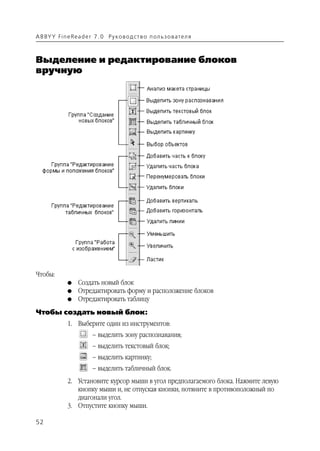 A B BY Y Fi n e Re a d e r 7 . 0 Ру ко в о д ст в о п ол ь з о в а т е л я



Выделение и редактирование блоков
вручную




Чтобы:
               G    Создать новый блок
               G    Отредактировать форму и расположение блоков
               G    Отредактировать таблицу
Чтобы создать новый блок:
               1. Выберите один из инструментов:
                          – выделить зону распознавания;
                          – выделить текстовый блок;
                          – выделить картинку;
                          – выделить табличный блок.
               2. Установите курсор мыши в угол предполагаемого блока. Нажмите левую
                  кнопку мыши и, не отпуская кнопки, потяните в противоположный по
                  диагонали угол.
               3. Отпустите кнопку мыши.

52
 