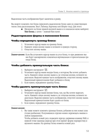 Гл а ва 5 . А н а л и з м а кета ст р а н и ц ы



Выделенная часть изображения будет заключена в рамку.

Вы можете поменять тип блока (присвоить выделенному блоку один из существующих
типов: Зона распознавания, Текст, Таблица, Картинка или Штрих–код). Для этого:
           G Щелкните на блоке правой кнопкой мыши и в локальном меню выберите
               Тип блока, а затем – нужный Вам пункт.
Редактирование формы и положения блоков

Чтобы передвинуть границу блока:
          1. Установите курсор мыши на границу блока.
          2. Нажмите левую кнопку мыши и потяните в нужную сторону.
          3. Отпустите кнопку мыши.

Замечание: Если Вы установите курсор мыши на угол блока, то при движении мы
           ши будут одновременно изменяться вертикальная и горизонтальная гра
           ницы блока.

Чтобы добавить прямоугольную часть блока:

          1. Выберите инструмент      .
          2. Установите курсор мыши внутри блока, к которому Вы хотите добавить
             часть. Нажмите левую кнопку мыши и, не отпуская кнопки, потяните по
             диагонали. Выделив нужную часть изображения, отпустите кнопку мыши.
             Выделенный прямоугольник будет добавлен к блоку.
          3. Если нужно, передвиньте границу блока.
Чтобы удалить прямоугольную часть блока:
          1. Выберите инструмент      .
          2. Установите курсор мыши внутри блока, там, где Вы хотите вырезать
             часть. Нажмите левую кнопку мыши и, не отпуская кнопки, потяните по
             диагонали. Выделив нужную часть изображения, отпустите кнопку мыши.
             Выделенный прямоугольник будет удален из блока.
          3. Если нужно, передвиньте границу блока.

Замечания:
       1. Вы также можете изменять границы блоков, добавляя на них новые узлы
          (точки разбиения). Получившиеся отрезки можно перемещать мышью в
          любом направлении.
          Чтобы добавить новый узел, подведите курсор, удерживая клавишу Shift, к
          нужной точке границы (курсор при этом примет форму перекрестия) и
          щелкните мышью. На границе блока появится новый узел.


                                                                                             53
 