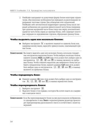 A B BY Y Fi n e Re a d e r 7 . 0 Ру ко в о д ст в о п ол ь з о в а т е л я



               2. FineReader накладывает на допустимую форму блоков некоторые ограни
                  чения, обусловленные необходимостью передавать на распознавание не
                  разрывные текстовые строки. Для соблюдения этих ограничений
                  FineReader либо автоматически корректирует границы блока после опе
                  раций добавления или удаления прямоугольной части блока (например,
                  при удалении внутренней части блока снизу или сверху дополнительно
                  удаляется часть блока справа до границы блока), либо запрещает некото
                  рые операции по передвижению отрезков, образующих границу блока.

Чтобы выделить один или несколько блоков:

               G    Выберите инструмент     и щелкните мышкой по нужному блоку или,
                    удерживая кнопку мыши, нарисуйте прямоугольник, охватывающий нуж
                    ные блоки.

Замечание: Вы можете выделить один или несколько блоков, используя стандарт
           ные инструменты выделения блоков. Чтобы выбрать несколько блоков,
           нажмите клавишу Shift или Ctrl (при этом должен быть выбран один из
           инструментов:     ,   ,     или     ) и мышью щелкните на требуе
           мых блоках. Чтобы отменить выделение уже выбранного блока или до
           бавить невыделенные блоки, нажмите клавишу Ctrl (при этом должен
           быть выбран один из инструментов:      ,   ,    или    ) и мышью
           щелкните на требуемых блоках.

Чтобы передвинуть блок:

               G    Нажмите клавишу Alt (при этом должен быть выбран один из инструмен
                    тов:   ,    ,   ,     или    ) и мышью переместите блоки.
Чтобы перенумеровать блоки:
               1. Выберите инструмент      .
               2. Выделите блоки в том порядке, в котором Вы хотите видеть их содержи
                  мое в выходном тексте.

Замечание: Если Вы перенумеровываете блоки на уже распознанном изображении,
           то одновременно в окне Текст в черновом режиме редактора происхо
           дит перегруппировка распознанного текста в соответствии с новой ну
           мерацией.




54
 