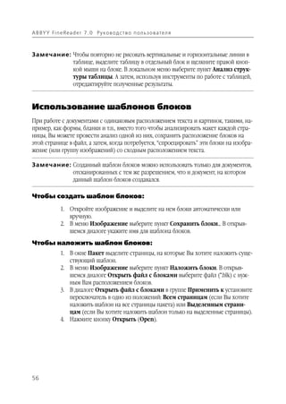 A B BY Y Fi n e Re a d e r 7 . 0 Ру ко в о д ст в о п ол ь з о в а т е л я



Замечание: Чтобы повторно не рисовать вертикальные и горизонтальные линии в
           таблице, выделите таблицу в отдельный блок и щелкните правой кноп
           кой мыши на блоке. В локальном меню выберите пункт Анализ струк
           туры таблицы. А затем, используя инструменты по работе с таблицей,
           отредактируйте полученные результаты.


Использование шаблонов блоков
При работе с документами с одинаковым расположением текста и картинок, такими, на
пример, как формы, бланки и т.п., вместо того чтобы анализировать макет каждой стра
ницы, Вы можете провести анализ одной из них, сохранить расположение блоков на
этой странице в файл, а затем, когда потребуется, “спроецировать” эти блоки на изобра
жение (или группу изображений) со сходным расположением текста.

Замечание: Созданный шаблон блоков можно использовать только для документов,
           отсканированных с тем же разрешением, что и документ, на котором
           данный шаблон блоков создавался.

Чтобы создать шаблон блоков:

               1. Откройте изображение и выделите на нем блоки автоматически или
                  вручную.
               2. В меню Изображение выберите пункт Сохранить блоки... В открыв
                  шемся диалоге укажите имя для шаблона блоков.
Чтобы наложить шаблон блоков:
               1. В окне Пакет выделите страницы, на которые Вы хотите наложить суще
                  ствующий шаблон.
               2. В меню Изображение выберите пункт Наложить блоки. В открыв
                  шемся диалоге Открыть файл с блоками выберите файл (*.blk) с нуж
                  ным Вам расположением блоков.
               3. В диалоге Открыть файл с блоками в группе Применить к установите
                  переключатель в одно из положений: Всем страницам (если Вы хотите
                  наложить шаблон на все страницы пакета) или Выделенным страни
                  цам (если Вы хотите наложить шаблон только на выделенные страницы).
               4. Нажмите кнопку Открыть (Open).




56
 