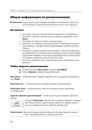 A B BY Y Fi n e Re a d e r 7 . 0 Ру ко в о д ст в о п ол ь з о в а т е л я



Общая информация по распознаванию
Внимание! Перед запуском распознавания проверьте установленные опции: язык
          распознавания, тип печати распознаваемого текста и тип страницы.

Вы можете:

               1. Распознать блок или несколько блоков, выделенных на изображении.
               2. Распознать открытую страницу или все страницы, выделенные в окне
                  Пакет.
               3. Распознать все нераспознанные страницы пакета.
               4. Распознать все страницы в фоновом режиме. В этом режиме возможно
                  распознавание с одновременным редактированием уже распознанных
                  страниц.
               5. Распознать страницы в режиме распознавание с обучением. Данный ре
                  жим применяется в основном для распознавания текстов, использующих
                  декоративные шрифты, или для распознавания большого объема (более
                  100 страниц) документов плохого качества печати.
               6. Распознать страницы одного пакета на нескольких компьютерах одно
                  временно.
Чтобы запустить распознавание:
               G    Нажмите кнопку 2–Распознать на панели Scan&Read.
               G    В меню Процесс выберите нужный Вам пункт:

Распознать – чтобы распознать открытую страницу или все страницы, выделенные в
окне Пакет;

Распознать все – чтобы распознать все нераспознанные страницы пакета;

Распознать Блок – чтобы распознать блок или несколько блоков, выделенные
на изображении;

Запустить фоновое распознавание – чтобы запустить распознавание в фоновом
режиме.
               Кнопка 2–Распознать запускает распознавание открытого изображе
               ния. Чтобы изменить режим кнопки, нажмите на стрелку справа от
               нее и из открывшегося меню выберите нужный пункт.


Замечание: При распознавании уже распознанной страницы перераспознаются
           только отредактированные и добавленные блоки.


58
 