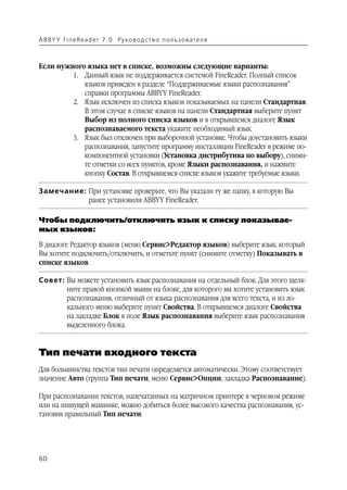 A B BY Y Fi n e Re a d e r 7 . 0 Ру ко в о д ст в о п ол ь з о в а т е л я



Если нужного языка нет в списке, возможны следующие варианты:
         1. Данный язык не поддерживается системой FineReader. Полный список
            языков приведен в разделе “Поддерживаемые языки распознавания”
            справки программы ABBYY FineReader.
         2. Язык исключен из списка языков показываемых на панели Стандартная.
            В этом случае в списке языков на панели Стандартная выберите пункт
            Выбор из полного списка языков и в открывшемся диалоге Язык
            распознаваемого текста укажите необходимый язык.
         3. Язык был отключен при выборочной установке. Чтобы доустановить языки
            распознавания, запустите программу инсталляции FineReader в режиме по
            компонентной установки (Установка дистрибутива по выбору), сними
            те отметки со всех пунктов, кроме Языки распознавания, и нажмите
            кнопку Состав. В открывшемся списке языков укажите требуемые языки.

Замечание: При установке проверьте, что Вы указали ту же папку, в которую Вы
           ранее установили ABBYY FineReader.

Чтобы подключить/отключить язык к списку показывае
мых языков:
В диалоге Редактор языков (меню Сервис>Редактор языков) выберите язык, который
Вы хотите подключить/отключить, и отметьте пункт (снимите отметку) Показывать в
списке языков.

Совет: Вы можете установить язык распознавания на отдельный блок. Для этого щелк
       ните правой кнопкой мыши на блоке, для которого вы хотите установить язык
       распознавания, отличный от языка распознавания для всего текста, и из ло
       кального меню выберите пункт Свойства. В открывшемся диалоге Свойства
       на закладке Блок в поле Язык распознавания выберите язык распознавания
       выделенного блока.


Тип печати входного текста
Для большинства текстов тип печати определяется автоматически. Этому соответствует
значение Авто (группа Тип печати, меню Сервис>Опции, закладка Распознавание).

При распознавании текстов, напечатанных на матричном принтере в черновом режиме
или на пишущей машинке, можно добиться более высокого качества распознавания, ус
тановив правильный Тип печати:




60
 