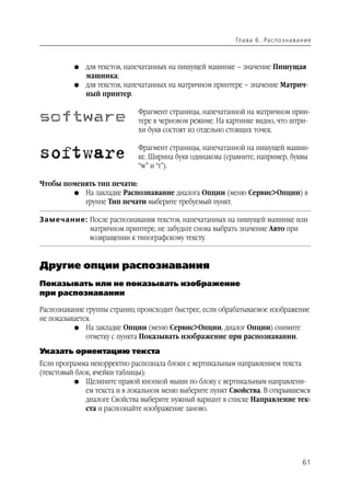 Гл а ва 6 . Ра с п о з н а ва н и е



          G   для текстов, напечатанных на пишущей машинке – значение Пишущая
              машинка;
          G   для текстов, напечатанных на матричном принтере – значение Матрич
              ный принтер.

                             Фрагмент страницы, напечатанной на матричном прин
                             тере в черновом режиме. На картинке видно, что штри
                             хи букв состоят из отдельно стоящих точек.

                             Фрагмент страницы, напечатанной на пишущей машин
                             ке. Ширина букв одинакова (сравните, например, буквы
                             “w” и “t”).

Чтобы поменять тип печати:
        G На закладке Распознавание диалога Опции (меню Сервис>Опции) в
           группе Тип печати выберите требуемый пункт.

Замечание: После распознавания текстов, напечатанных на пишущей машинке или
           матричном принтере, не забудьте снова выбрать значение Авто при
           возвращении к типографскому тексту.


Другие опции распознавания
Показывать или не показывать изображение
при распознавании

Распознавание группы страниц происходит быстрее, если обрабатываемое изображение
не показывается.
          G На закладке Опции (меню Сервис>Опции, диалог Опции) снимите
              отметку с пункта Показывать изображение при распознавании.

Указать ориентацию текста
Если программа некорректно распознала блоки с вертикальным направлением текста
(текстовый блок, ячейки таблицы):
          G Щелкните правой кнопкой мыши по блоку с вертикальным направлени
              ем текста и в локальном меню выберите пункт Свойства. В открывшемся
              диалоге Свойства выберите нужный вариант в списке Направление тек
              ста и распознайте изображение заново.




                                                                                         61
 