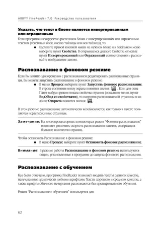 A B BY Y Fi n e Re a d e r 7 . 0 Ру ко в о д ст в о п ол ь з о в а т е л я



Указать, что текст в блоке является инвертированным
или отраженным
Если программа некорректно распознала блоки с инвертированным или отраженным
текстом (текстовый блок, ячейка таблицы или вся таблица), то:
           G Щелкните правой кнопкой мыши на нужном блоке и в локальном меню
               выберите пункт Свойства. В открывшемся диалоге Свойства отметьте
               пункт Инвертированный или Отраженный соответственно и распоз
               найте изображение заново.


Распознавание в фоновом режиме
Если Вы хотите одновременно с распознаванием редактировать распознанные страни
цы, Вы можете запустить распознавание в фоновом режиме:
          G В меню Процесс выберите пункт Запустить фоновое распознавание.
              В строке состояния внизу экрана появится значок    . Если для окна
              Пакет выбран режим показа свойства страниц (локальное меню, пункт
              Вид>Вид со свойствами), то напротив распознаваемой страницы в ко
              лонке Открыта появится значок       .

В этом режиме распознавание автоматически возобновляется, как только в пакете появ
ляются нераспознанные страницы.

Замечание: На многопроцессорных компьютерах режим “Фоновое распознавание”
           позволяет увеличить скорость распознавания пакетов, содержащих
           большое количество страниц.

Чтобы остановить Распознавание в фоновом режиме:
          G В меню Процесс выберите пункт Остановить фоновое распознавание.


Внимание! В режиме работы Распознавание в фоновом режиме используются
          опции, установленные в программе до запуска фонового распознавания.


Распознавание с обучением
Как было отмечено, программа FineReader позволяет вводить тексты разного качества,
напечатанные практически любыми шрифтами. Тексты хорошего и среднего качества, а
также шрифты обычного начертания распознаются без предварительного обучения.

Режим “Распознавание с обучением” используется для:




62
 