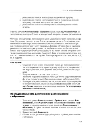 Гл а ва 6 . Ра с п о з н а ва н и е



           1. распознавания текстов, использующих декоративные шрифты;
           2. распознавания текстов, в которых встречаются специальные символы
              (например, отдельные математические символы);
           3. распознавания большого объема (более 100 страниц) текста плохого
              качества.

В других случаях Распознавание с обучением использовать не рекомендуется, т.к.
затраты на обучение будут больше, чем полученный выигрыш в качестве распознавания.

Обучение проводится при распознавании одной–двух страниц текста в специальном ре
жиме. В результате создается эталон букв, встречающихся в тексте. Этот эталон в даль
нейшем используется при распознавании основного объема текста. Некоторые пары
или тройки символов в тексте могут склеиваться. Если при обучении Вам не удается пе
реместить описывающий прямоугольник так, чтобы он заключал в себя один целый
символ и не содержал при этом части соседних, то Вы можете обучить программу соче
танию символов, которые невозможно “расклеить”. Такие неразделяемые сочетания двух
или трех символов называются лигатурами. Это, например, такие сочетания, как ед, от, ff,
ffi, ffl и другие.

Внимание!
      1. Созданный эталон можно использовать только для распознавания текс
          тов, использующих тот же шрифт и размер шрифта и отсканированных с
          тем же разрешением, что и документ, на котором данный эталон созда
          вался.
      2. При удалении пакета эталон также удаляется.
          Вы можете сохранить созданный эталон для работы с другими пакетами.
          Для этого сохраните настройки пакета в формате шаблон пакета (*.fbt).
      3. При переходе к распознаванию текстов, напечатанных другим шрифтом,
          не забудьте отключить эталон (на закладке Распознавание, меню Сер
          вис>Опции установите переключатель в положение Не использовать
          пользовательский эталон).

Последовательность действий при распознавании
с обучением:
           1. Установите режим Распознавание с обучением (на закладке Рас
              познавание, меню Сервис>Опции в группе Распознавание с обу
              чением установите переключатель в положение Распознавание с
              обучением). В строке состояния появится название эталона (по умол
              чанию default).
           2. Нажмите кнопку 2–Распознать.
           3. Обучите эталон, распознав одну–две страницы в режиме распознавание
              с обучением.

                                                                                              63
 