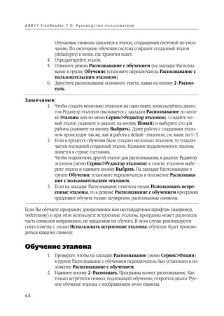A B BY Y Fi n e Re a d e r 7 . 0 Ру ко в о д ст в о п ол ь з о в а т е л я



                  Обучаемые символы заносятся в эталон, создаваемый системой по умол
                  чанию. По окончании обучения система сохранит созданный эталон
                  (default.ptn) в папке, где хранится пакет.
               4. Отредактируйте эталон.
               5. Отмените режим Распознавание с обучением (на закладке Распозна
                  вание в группе Обучение установите переключатель Распознавание с
                  пользовательским эталоном).
               6. Запустите распознавание основного текста, нажав на кнопку 2–Распоз
                  нать.

Замечания:
       1. Чтобы создать несколько эталонов на один пакет, воспользуйтесь диало
          гом Редактор эталонов (вызывается с закладки Распознавание по кноп
          ке Эталоны или из меню Сервис>Редактор эталонов). Создайте но
          вый эталон (нажмите в диалоге на кнопку Новый) и выберите его для
          работы (нажмите на кнопку Выбрать). Далее работа с созданным этало
          ном происходит так же, как и работа с default–эталоном, см. выше пп 1–5.
       2. Если в процессе обучения было создано несколько эталонов, то подклю
          чается последний созданный эталон. Название подключенного эталона
          пишется в строке состояния.
          Чтобы подключить другой эталон для распознавания, в диалоге Редактор
          эталонов (меню Сервис>Редактор эталонов) в списке эталонов выбе
          рите эталон и нажмите кнопку Выбрать. На закладке Распознавание в
          группе Обучение установите переключатель в положение Распознава
          ние с пользовательским эталоном.
       3. Если на закладке Распознавание отмечена опция Использовать встро
          енные эталоны, то в режиме Распознавание с обучением программа
          предложит обучить только неуверенно распознанные символы.

Если Вы обучаете программу декоративным или нестандартным шрифтам (например,
тибетскому) и при этом используете встроенные эталоны, программа может распознать
часть символов неправильно, не предложив их обучить. В этом случае рекомендуется
снять отметку с опции Использовать встроенные эталоны: обучение будет произво
диться каждому символу.


Обучение эталона
               1. Проверьте, чтобы на закладке Распознавание (меню Сервис>Опции)
                  в группе Распознавание с обучением переключатель был установлен в по
                  ложение Распознавание с обучением.
               2. Нажмите кнопку 2–Распознать. Программа начнет распознавание. Как
                  только встретится символ, подлежащий обучению, откроется диалог Руч
                  ное обучение эталона с изображением этого символа.

64
 