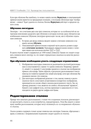 A B BY Y Fi n e Re a d e r 7 . 0 Ру ко в о д ст в о п ол ь з о в а т е л я



Если при обучении Вы ошиблись, то можно нажать кнопку Вернуться, и охватывающий
прямоугольник вернется на предыдущую позицию, а последняя обученная пара “изобра
жение – символ” будет удалена из эталона. Кнопка Вернуться действует в пределах од
ного слова.
Обучение лигатурам
Лигатуры – это сочетания двух или трех символов, которые из–за особенностей их на
чертания невозможно разделить при обучении и которым поэтому сразу обучаются как
комбинации символов. Обучение лигатурам происходит так же, как и обучение отдель
ным символам:
          1. В строке для ввода символа введите нужное сочетание символов и на
              жмите кнопку Обучить.
          2. Описывающий прямоугольник в верхней части диалога должен содер
              жать сочетание целиком. Передвинуть прямоугольник можно с помо
              щью мыши или используя кнопки          и       .
В одном эталоне может содержаться до 1000 новых символов. Однако не следует созда
вать слишком много лигатур, т.к. это может отрицательно сказаться на качестве распоз
навания.
При обучении необходимо учесть следующие ограничения:
               1. Изображения некоторых символов не различаются системой распознава
                  ния и сопоставляются с каким–то одним символом. Например, прямой
                  ('), левый (‘) и правый (’) апострофы хранятся в эталоне как изображение
                  прямого апострофа. Таким образом, в результате распознавания в тексте
                  никогда не появится правый или левый апостроф, хотя при обучении Вы
                  указывали именно эти символы.
               2. Для некоторых изображений решение о том, какому символу в распо
                  знанном тексте сопоставить встретившееся конкретное изображение,
                  принимается на основе общего анализа распознанного текста. Так, на
                  пример, решение о том, является ли символ, обозначаемый “кружком”,
                  буквой о или цифрой ноль, система принимает в зависимости от того,
                  находятся ли рядом другие цифры или буквы.


Редактирование эталона
Прежде чем запускать распознавание с только что созданным эталоном, рекомендует
ся просмотреть эталон и, если потребуется, отредактировать. Этим Вы сведете к мини
муму ошибки распознавания, которые могут возникнуть из–за неправильно обученно
го эталона.

Эталон должен содержать только целые символы или лигатуры. Символы, обрезанные с
краев, и символы с неправильными подписями следует удалить из эталона.


66
 