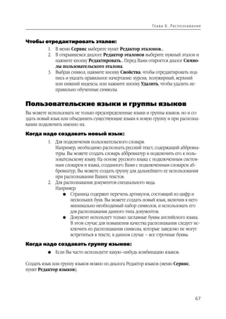 Гл а ва 6 . Ра с п о з н а ва н и е



Чтобы отредактировать эталон:
          1. В меню Сервис выберите пункт Редактор эталонов...
          2. В открывшемся диалоге Редактор эталонов выберите нужный эталон и
             нажмите кнопку Редактировать... Перед Вами откроется диалог Симво
             лы пользовательского эталона.
          3. Выбрав символ, нажмите кнопку Свойства, чтобы отредактировать под
             пись и указать правильное начертание: курсив, полужирный, верхний
             или нижний индексы, или нажмите кнопку Удалить, чтобы удалить не
             правильно обученные символы.


Пользовательские языки и группы языков
Вы можете использовать не только предопределенные языки и группы языков, но и со
здать новый язык или объединить существующие языки в новую группу и при распозна
вании подключить именно их.
Когда надо создавать новый язык:
          1. Для подключения пользовательского словаря.
             Например, необходимо распознать русский текст, содержащий аббревиа
             туры. Вы можете создать словарь аббревиатур и подключить его к поль
             зовательскому языку. На основе русского языка с подключенным систем
             ным словарем и языка, созданного Вами с подключенным словарем аб
             бревиатур, Вы можете создать группу для дальнейшего ее использования
             при распознавании Ваших текстов.
          2. Для распознавания документов специального вида.
             Например:
                 G Страница содержит перечень артикулов, состоящий из цифр и
                    нескольких букв. Вы можете создать новый язык, включив в него
                    минимально необходимый набор символов, и использовать его
                    для распознавания данного типа документов.
                 G Документ использует только заглавные буквы английского языка.
                    В этом случае для повышения качества распознавания следует ис
                    ключить из распознавания символы, которые заведомо не могут
                    встретиться в тексте, в данном случае – все строчные буквы.
Когда надо создавать группу языков:
          G   Если Вы часто используете какую–нибудь комбинацию языков.

Создать язык или группу языков можно из диалога Редактор языков (меню Сервис,
пункт Редактор языков).




                                                                                          67
 