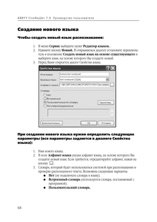 A B BY Y Fi n e Re a d e r 7 . 0 Ру ко в о д ст в о п ол ь з о в а т е л я



Создание нового языка
Чтобы создать новый язык распознавания:

               1. В меню Сервис выберите пункт Редактор языков...
               2. Нажмите кнопку Новый. В открывшемся диалоге установите переключа
                  тель в положение Создать новый язык на основе существующего и
                  выберите язык, на основе которого Вы создаете новый.
               3. Перед Вами откроется диалог Свойства языка.




При создании нового языка нужно определить следующие
параметры (все параметры задаются в диалоге Свойства
языка):

               1. Имя нового языка.
               2. В поле Алфавит языка указан алфавит языка, на основе которого Вы
                  создаете новый язык. Если требуется, отредактируйте алфавит, нажав на
                  кнопку     .
               3. Словарь, который будет использоваться системой при распознавании и
                  проверке распознанного текста. Возможны следующие варианты:
                      G Нет (не подключать словарь к языку).
                      G Встроенный словарь (используется словарь, поставляемый с
                         программой).
                      G Пользовательский словарь.




68
 