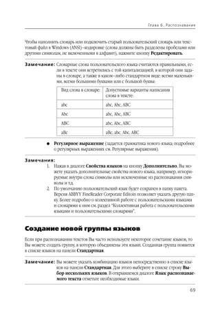Гл а ва 6 . Ра с п о з н а ва н и е



Чтобы наполнить словарь или подключить старый пользовательский словарь или текс
товый файл в Windows (ANSI)–кодировке (слова должны быть разделены пробелами или
другими символам, не включенными в алфавит), нажмите кнопку Редактировать.

Замечание: Словарные слова пользовательского языка считаются правильными, ес
           ли в тексте они встретились с той капитализацией, в которой они зада
           ны в словаре, а также в каком–либо стандартном виде: всеми маленьки
           ми, всеми большими буквами или с большой буквы:
                 Вид слова в словаре:   Допустимые варианты написания
                                        слова в тексте:

                 abc                    abc, Abc, ABC

                 Abc                    abc, Abc, ABC

                 ABC                    abc, Abc, ABC

                 aBc                    aBc, abc, Abc, ABC

          G   Регулярное выражение (задается грамматика нового языка; подробнее
              о регулярных выражениях см. Регулярные выражения).

Замечания:
       1. Нажав в диалоге Свойства языков на кнопку Дополнительно, Вы мо
          жете указать дополнительные свойства нового языка, например, игнори
          руемые внутри слова символы или исключенные из распознавания сим
          волы и т.д.
       2. По умолчанию пользовательский язык будет сохранен в папку пакета.
          Версия ABBYY FineReader Corporate Editoin позволяет указать другую пап
          ку. Более подробно о колективной работе с пользовательскими языками
          и словарями к ним см. раздел “Коллективная работа с пользовательскими
          языками и пользовательскими словарями”.


Создание новой группы языков
Если при распознавании текстов Вы часто используете некоторое сочетание языков, то
Вы можете создать группу, в которую объединены эти языки. Созданная группа появится
в списке языков на панели Стандартная.

Замечание: Вы можете указать комбинацию языков непосредственно в списке язы
           ков на панели Стандартная. Для этого выберите в списке строку Вы
           бор нескольких языков. В открывшемся диалоге Язык распознавае
           мого текста отметьте необходимые языки.

                                                                                            69
 