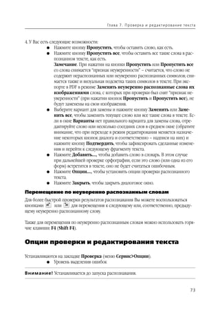 Гл а ва 7 . П р о в е р ка и р е д а кт и р о ва н и е т е к ста



4. У Вас есть следующие возможности:
            G Нажмите кнопку Пропустить, чтобы оставить слово, как есть.
            G Нажмите кнопку Пропустить все, чтобы оставить все такие слова в рас
                познанном тексте, как есть.
                Замечание. При нажатии на кнопки Пропустить или Пропустить все
                со слова снимается “признак неуверенности” – считается, что слово не
                содержит нераспознанных или неуверенно распознанных символов; сни
                мается также и визуальная подсветка таких символов в тексте. При экс
                порте в PDF в режиме Заменять неуверенно распознанные слова их
                изображениями слова, с которых при проверки был снят “признак не
                уверенности” (при нажатии кнопок Пропустить и Пропустить все), не
                будут заменены на свои изображения.
            G Выберите вариант для замены и нажмите кнопку Заменить или Заме
                нить все, чтобы заменить текущее слово или все такие слова в тексте. Ес
                ли в окне Варианты нет правильного варианта для замены слова, отре
                дактируйте слово или несколько соседних слов в среднем окне (обратите
                внимание, что при переходе в режим редактирования меняется назначе
                ние некоторых кнопок диалога и соответственно – надписи на них) и
                нажмите кнопку Подтвердить, чтобы зафиксировать сделанные измене
                ния и перейти к следующему фрагменту текста.
            G Нажмите Добавить..., чтобы добавить слово в словарь. В этом случае
                при дальнейшей проверке орфографии, если это слово (или одна из его
                форм) встретится в тексте, оно не будет считаться ошибочным.
            G Нажмите Опции..., чтобы установить опции проверки распознанного
                текста.
            G Нажмите Закрыть, чтобы закрыть диалоговое окно.

Перемещение по неуверенно распознанным словам
Для более быстрой проверки результатов распознавания Вы можете воспользоваться
кнопками      или     для перемещения к следующему или, соответственно, предыду
щему неуверенно распознанному слову.

Также для перемещения по неуверенно распознанным словам можно использовать горя
чие клавиши: F4 (Shift F4).


Опции проверки и редактирования текста

Устанавливаются на закладке Проверка (меню Сервис>Опции).
          G Уровень выделения ошибок


Внимание! Устанавливается до запуска распознавания.


                                                                                                      73
 