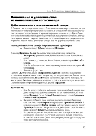 Гл а ва 7 . П р о в е р ка и р е д а кт и р о ва н и е т е к ста


Пополнение и удаление слов
из пользовательского словаря
Добавление слова в пользовательский словарь
Добавление слов в словарь – один из способов повышения качества распознавания, т.к. при
распознавании система проверяет слова по словарю. В словарь имеет смысл добавлять час
то встречающиеся слова (например, термины, сокращения, названия и т.д.). При добавле
нии слова система строит его парадигму (совокупность всех форм данного слова). Благода
ря этому система может уверенно распознавать не только ту форму, которая уже однажды
встретилась в тексте и была добавлена в словарь, но и все формы добавленного слова.

Чтобы добавить слово в словарь во время проверки орфографии:
         G Нажмите кнопку Добавить в диалоге Проверка.


В диалоге Начальная форма Вы должны установить следующие параметры:
           1. Часть речи (Существительное, Прилагательное, Глагол, Неизменяемое
              слово).
           2. Если слово всегда пишется с большой буквы, отметьте пункт Имя собст
              венное.
              Если Вы добавляете слово, являющееся сокращением, отметьте пункт Аб
              бревиатура.
           3. Начальная форма слова.
Нажмите ОК. Откроется диалог Построение парадигмы, в котором пользователю
предлагаются вопросы, по ответам на которые строится парадигма слова. Для ответов на
вопросы нажимайте кнопки Да или Нет. Если вы ошиблись при ответе на вопрос, на
жмите кнопку Сначала, чтобы иметь возможность ответить на этот вопрос по–другому.
Система покажет построенную парадигму в диалоге Парадигма.

Замечания:
       1. Если Вы хотите, чтобы при добавлении слова в английский словарь пара
          дигма не строилась (слово добавлялось бы как неизменяемое), то на за
          кладке Проверка (меню Сервис>Опции) отметьте опцию Добавлять
          слово как неизменяемое.
       2. Вы можете добавлять слова во время просмотра списка добавленных
          слов. Для этого в меню Сервис выберите пункт Просмотр словарей. В
          открывшемся диалоге Выбор словаря выберите язык и нажмите кнопку
          Просмотр. Откроется словарь со списком добавленных слов. Вы можете,
          нажав на кнопку Добавить, добавить набранное слово.
       3. Построение парадигмы при добавлении слова в словарь возможно для
          английского, армянского (восточный, западный и грабар), испанского,
          итальянского, немецкого (новая и старая орфография), русского, украин
          ского и французского языков.


                                                                                                      75
 